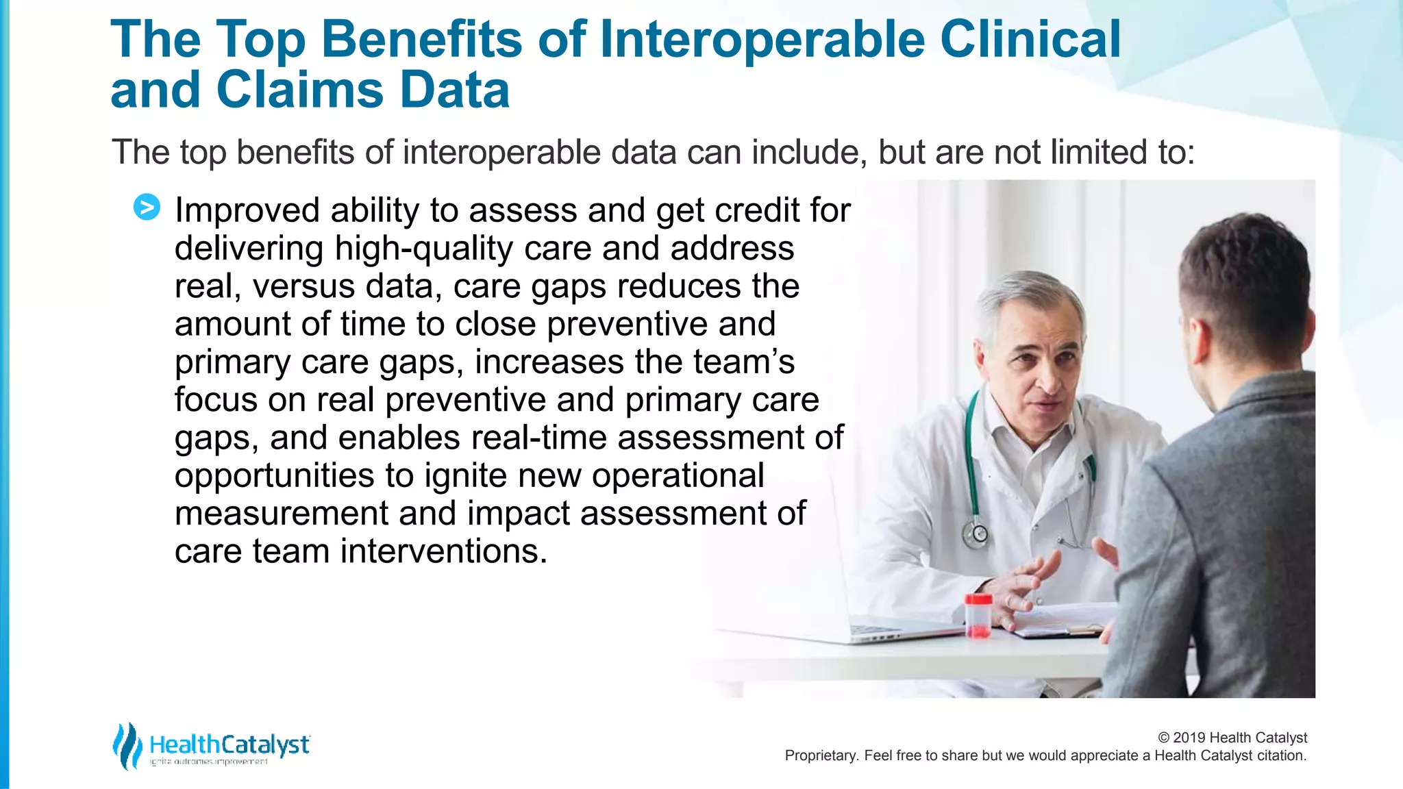 © 2019 Health Catalyst
Proprietary. Feel free to share but we would appreciate a Health Catalyst citation.
The Top Benefits of Interoperable Clinical
and Claims Data
The top benefits of interoperable data can include, but are not limited to:
Improved ability to assess and get credit for
delivering high-quality care and address
real, versus data, care gaps reduces the
amount of time to close preventive and
primary care gaps, increases the team’s
focus on real preventive and primary care
gaps, and enables real-time assessment of
opportunities to ignite new operational
measurement and impact assessment of
care team interventions.
>
 