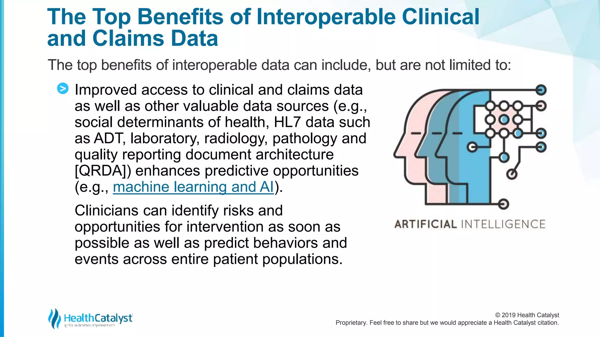 © 2019 Health Catalyst
Proprietary. Feel free to share but we would appreciate a Health Catalyst citation.
The Top Benefits of Interoperable Clinical
and Claims Data
The top benefits of interoperable data can include, but are not limited to:
Improved access to clinical and claims data
as well as other valuable data sources (e.g.,
social determinants of health, HL7 data such
as ADT, laboratory, radiology, pathology and
quality reporting document architecture
[QRDA]) enhances predictive opportunities
(e.g., machine learning and AI).
Clinicians can identify risks and
opportunities for intervention as soon as
possible as well as predict behaviors and
events across entire patient populations.
>
 