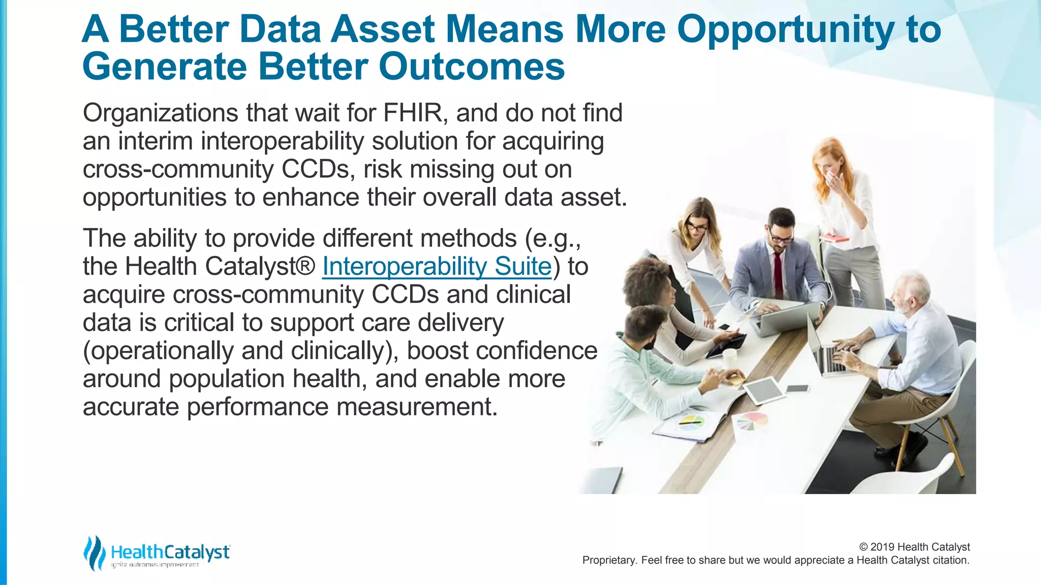 © 2019 Health Catalyst
Proprietary. Feel free to share but we would appreciate a Health Catalyst citation.
A Better Data Asset Means More Opportunity to
Generate Better Outcomes
Organizations that wait for FHIR, and do not find
an interim interoperability solution for acquiring
cross-community CCDs, risk missing out on
opportunities to enhance their overall data asset.
The ability to provide different methods (e.g.,
the Health Catalyst® Interoperability Suite) to
acquire cross-community CCDs and clinical
data is critical to support care delivery
(operationally and clinically), boost confidence
around population health, and enable more
accurate performance measurement.
 