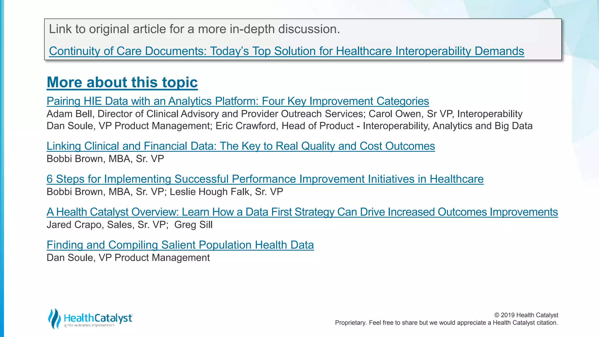 © 2019 Health Catalyst
Proprietary. Feel free to share but we would appreciate a Health Catalyst citation.
More about this topic
Link to original article for a more in-depth discussion.
Continuity of Care Documents: Today’s Top Solution for Healthcare Interoperability Demands
Pairing HIE Data with an Analytics Platform: Four Key Improvement Categories
Adam Bell, Director of Clinical Advisory and Provider Outreach Services; Carol Owen, Sr VP, Interoperability
Dan Soule, VP Product Management; Eric Crawford, Head of Product - Interoperability, Analytics and Big Data
Linking Clinical and Financial Data: The Key to Real Quality and Cost Outcomes
Bobbi Brown, MBA, Sr. VP
6 Steps for Implementing Successful Performance Improvement Initiatives in Healthcare
Bobbi Brown, MBA, Sr. VP; Leslie Hough Falk, Sr. VP
A Health Catalyst Overview: Learn How a Data First Strategy Can Drive Increased Outcomes Improvements
Jared Crapo, Sales, Sr. VP; Greg Sill
Finding and Compiling Salient Population Health Data
Dan Soule, VP Product Management
 