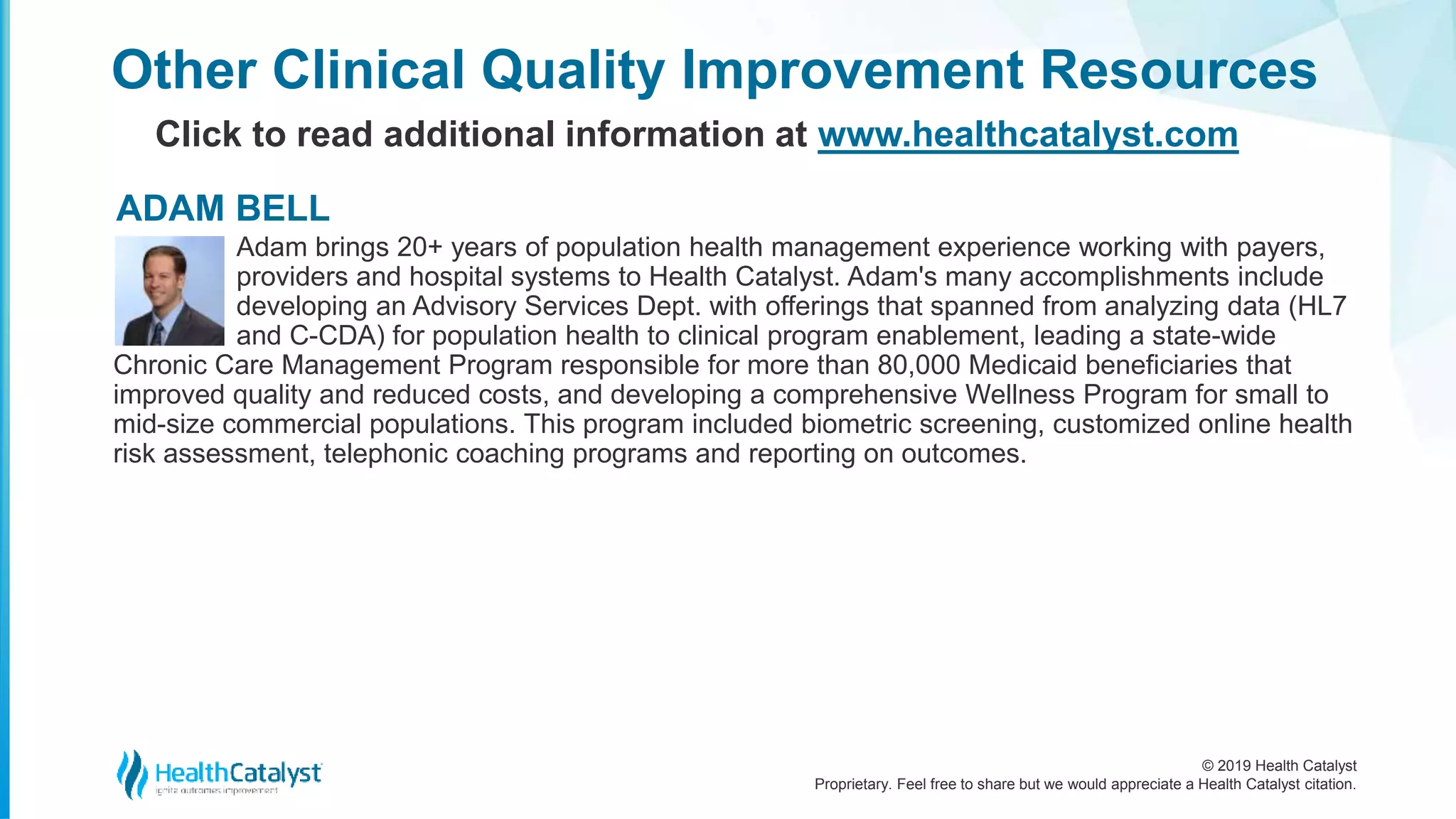 © 2019 Health Catalyst
Proprietary. Feel free to share but we would appreciate a Health Catalyst citation.
Other Clinical Quality Improvement Resources
Click to read additional information at www.healthcatalyst.com
Adam brings 20+ years of population health management experience working with payers,
providers and hospital systems to Health Catalyst. Adam's many accomplishments include
developing an Advisory Services Dept. with offerings that spanned from analyzing data (HL7
and C-CDA) for population health to clinical program enablement, leading a state-wide
Chronic Care Management Program responsible for more than 80,000 Medicaid beneficiaries that
improved quality and reduced costs, and developing a comprehensive Wellness Program for small to
mid-size commercial populations. This program included biometric screening, customized online health
risk assessment, telephonic coaching programs and reporting on outcomes.
ADAM BELL
 