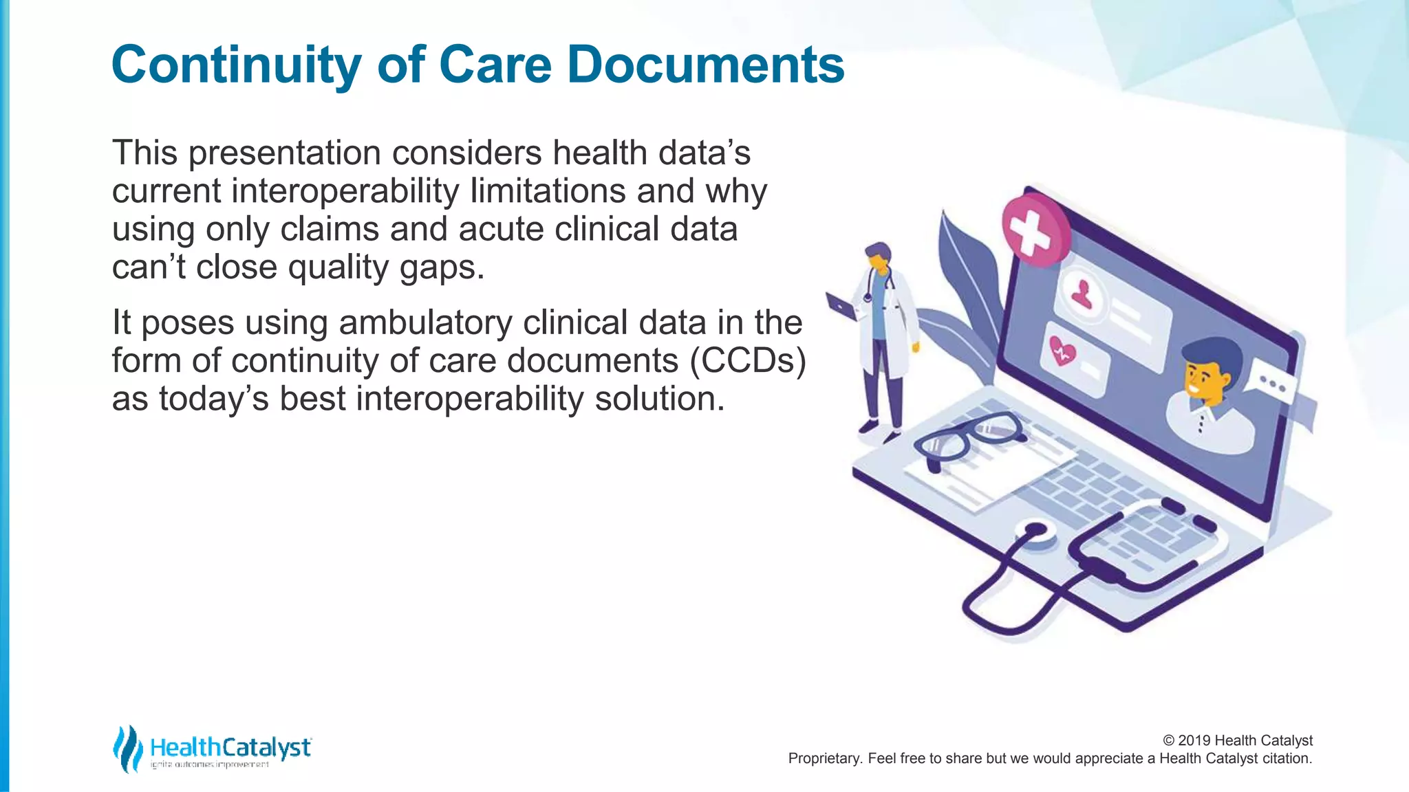 © 2019 Health Catalyst
Proprietary. Feel free to share but we would appreciate a Health Catalyst citation.
This presentation considers health data’s
current interoperability limitations and why
using only claims and acute clinical data
can’t close quality gaps.
It poses using ambulatory clinical data in the
form of continuity of care documents (CCDs)
as today’s best interoperability solution.
Continuity of Care Documents
 