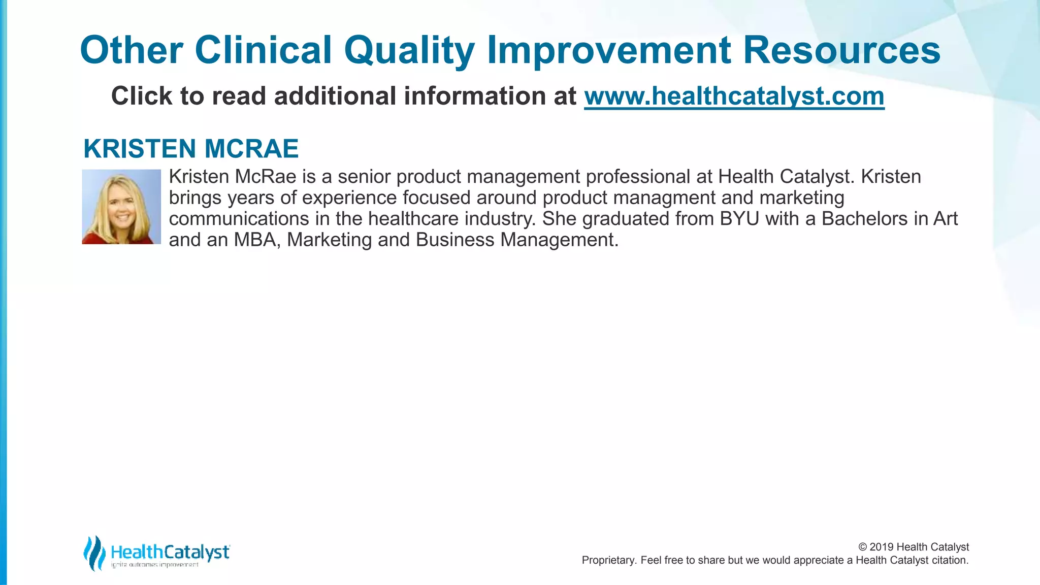 © 2019 Health Catalyst
Proprietary. Feel free to share but we would appreciate a Health Catalyst citation.
Other Clinical Quality Improvement Resources
Click to read additional information at www.healthcatalyst.com
Kristen McRae is a senior product management professional at Health Catalyst. Kristen
brings years of experience focused around product managment and marketing
communications in the healthcare industry. She graduated from BYU with a Bachelors in Art
and an MBA, Marketing and Business Management.
KRISTEN MCRAE
 