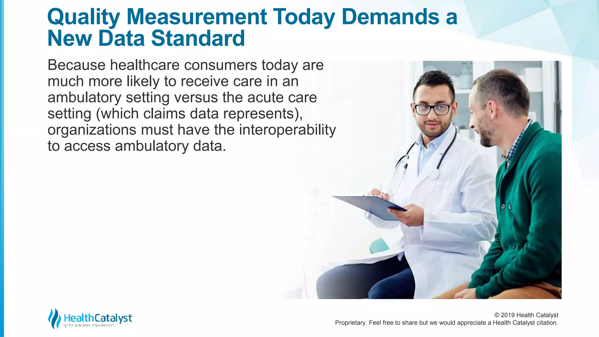© 2019 Health Catalyst
Proprietary. Feel free to share but we would appreciate a Health Catalyst citation.
Because healthcare consumers today are
much more likely to receive care in an
ambulatory setting versus the acute care
setting (which claims data represents),
organizations must have the interoperability
to access ambulatory data.
Quality Measurement Today Demands a
New Data Standard
 