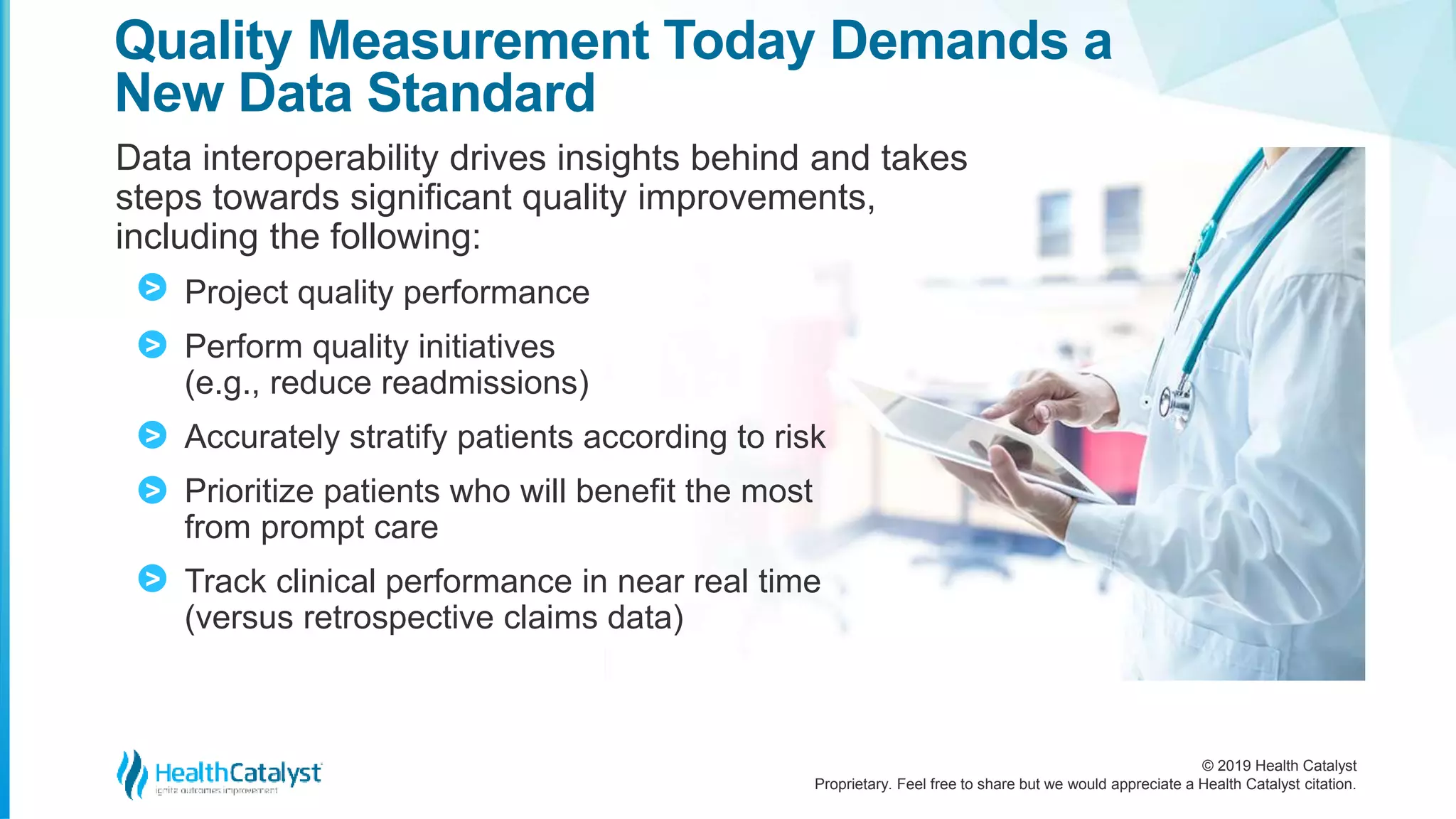 © 2019 Health Catalyst
Proprietary. Feel free to share but we would appreciate a Health Catalyst citation.
Data interoperability drives insights behind and takes
steps towards significant quality improvements,
including the following:
Project quality performance
Perform quality initiatives
(e.g., reduce readmissions)
Accurately stratify patients according to risk
Prioritize patients who will benefit the most
from prompt care
Track clinical performance in near real time
(versus retrospective claims data)
Quality Measurement Today Demands a
New Data Standard
>
>
>
>
>
 