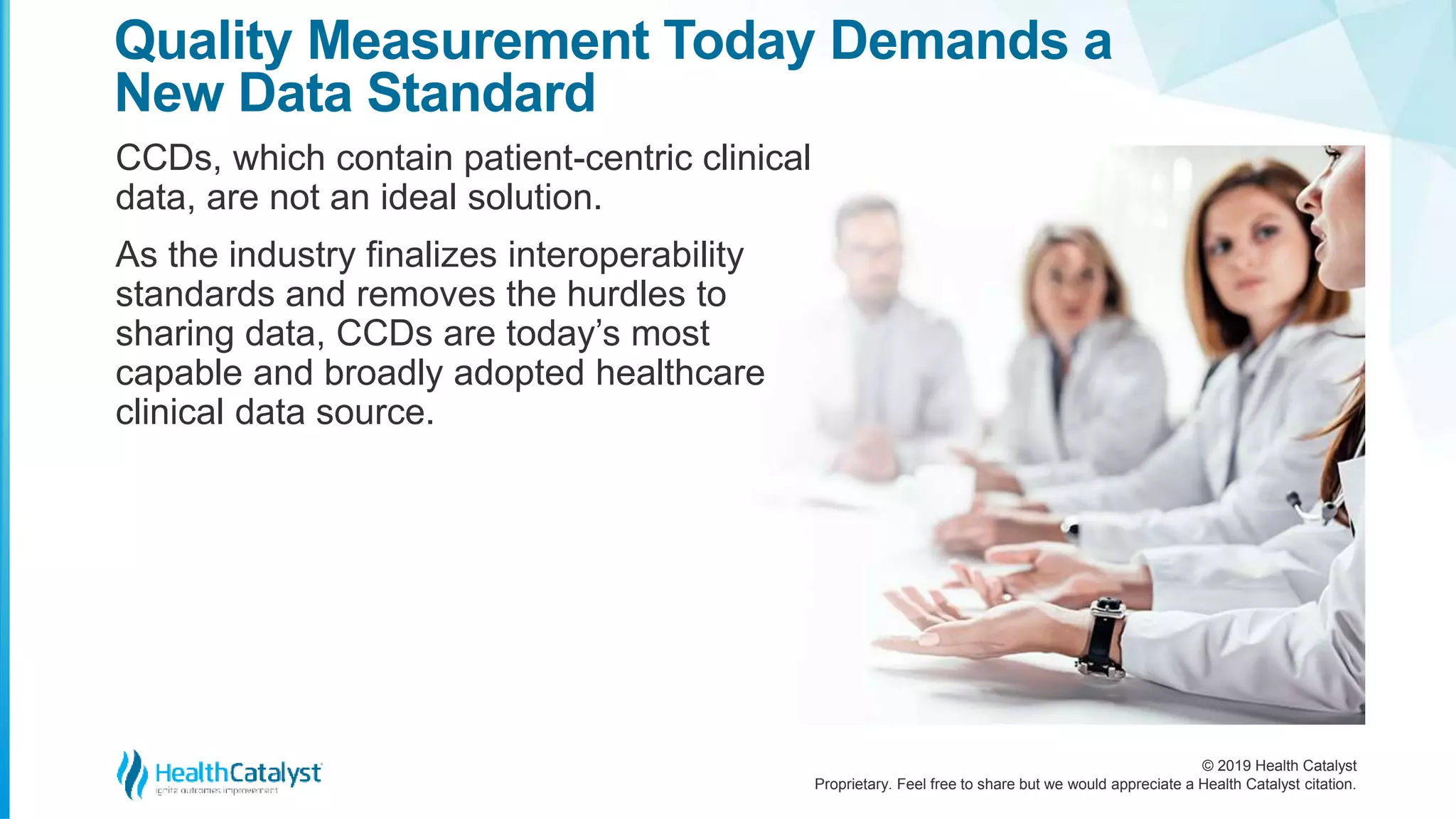 © 2019 Health Catalyst
Proprietary. Feel free to share but we would appreciate a Health Catalyst citation.
CCDs, which contain patient-centric clinical
data, are not an ideal solution.
As the industry finalizes interoperability
standards and removes the hurdles to
sharing data, CCDs are today’s most
capable and broadly adopted healthcare
clinical data source.
Quality Measurement Today Demands a
New Data Standard
 