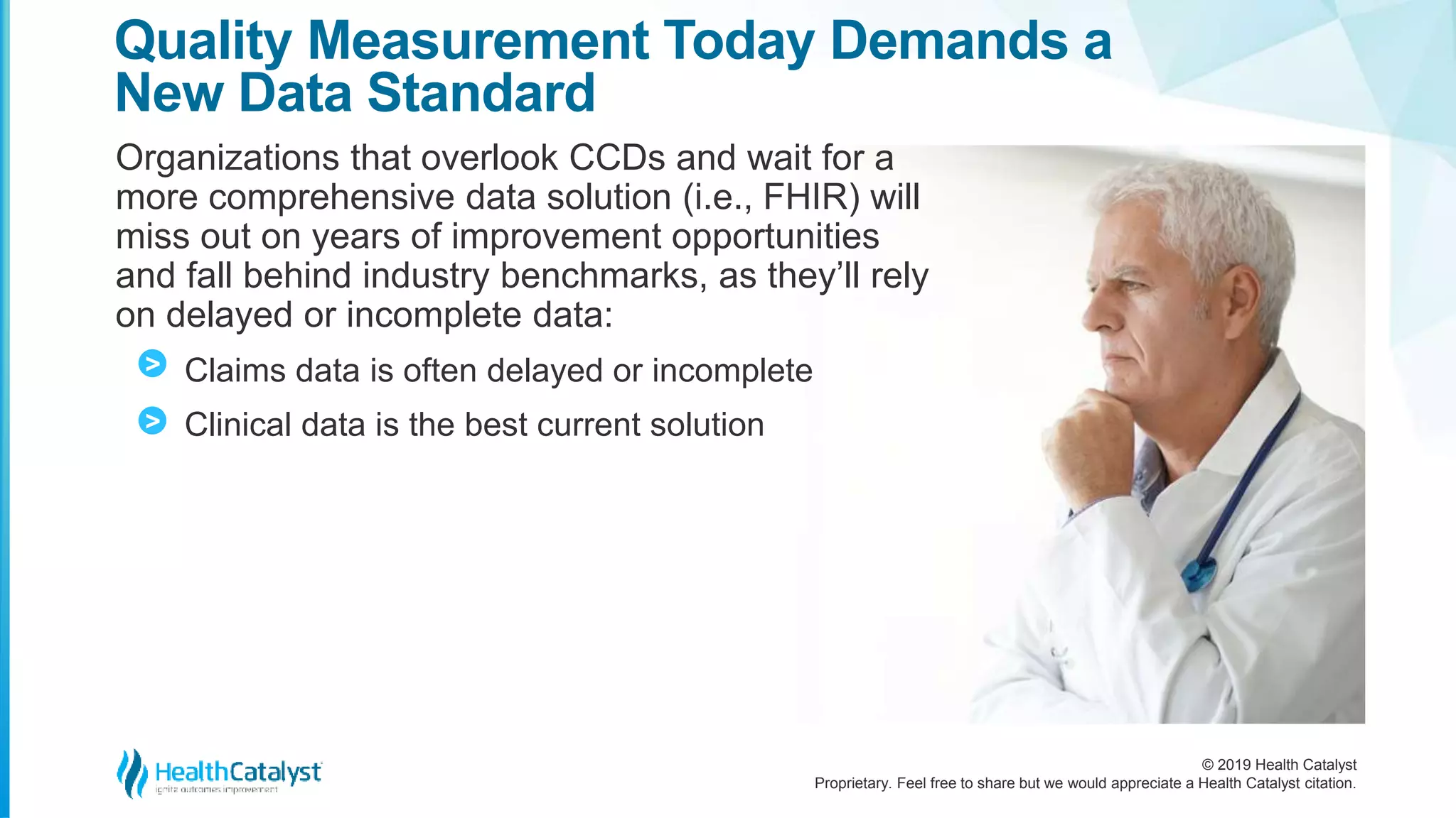 © 2019 Health Catalyst
Proprietary. Feel free to share but we would appreciate a Health Catalyst citation.
Organizations that overlook CCDs and wait for a
more comprehensive data solution (i.e., FHIR) will
miss out on years of improvement opportunities
and fall behind industry benchmarks, as they’ll rely
on delayed or incomplete data:
Claims data is often delayed or incomplete
Clinical data is the best current solution
Quality Measurement Today Demands a
New Data Standard
>
>
 