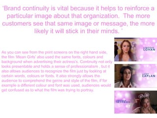 ‘Brand continuity is vital because it helps to reinforce a
particular image about that organization. The more
customers see that same image or message, the more
likely it will stick in their minds. ’
As you can see from the print screens on the right hand side,
the film ‘Mean Girls’ also used the same fonts, colours and
background when advertising their actress’s. Continuity not only
looks presentable and holds a sense of professionalism , but it
also allows audiences to recognize the film just by looking at
certain words, colours or fonts. It also strongly allows the
audience to comprehend the genre and style of the film, if for
example a different colour and font was used, audiences would
get confused as to what the film was trying to portray.
 