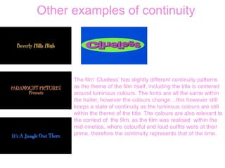 Other examples of continuity
The film‘ Clueless’ has slightly different continuity patterns
as the theme of the film itself, including the title is centered
around luminous colours. The fonts are all the same within
the trailer, however the colours change…this however still
keeps a state of continuity as the luminous colours are still
within the theme of the title. The colours are also relevant to
the context of the film, as the film was realised within the
mid nineties, where colourful and loud outfits were at their
prime, therefore the continuity represents that of the time.
 
