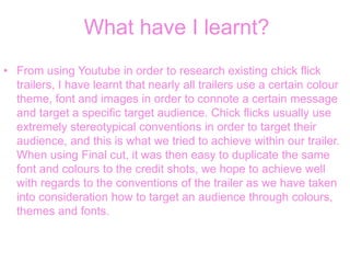 What have I learnt?
• From using Youtube in order to research existing chick flick
trailers, I have learnt that nearly all trailers use a certain colour
theme, font and images in order to connote a certain message
and target a specific target audience. Chick flicks usually use
extremely stereotypical conventions in order to target their
audience, and this is what we tried to achieve within our trailer.
When using Final cut, it was then easy to duplicate the same
font and colours to the credit shots, we hope to achieve well
with regards to the conventions of the trailer as we have taken
into consideration how to target an audience through colours,
themes and fonts.
 