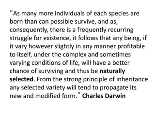 “As many more individuals of each species are
born than can possible survive, and as,
consequently, there is a frequently recurring
struggle for existence, it follows that any being, if
it vary however slightly in any manner profitable
to itself, under the complex and sometimes
varying conditions of life, will have a better
chance of surviving and thus be naturally
selected. From the strong principle of inheritance
any selected variety will tend to propagate its
new and modified form.” Charles Darwin
 