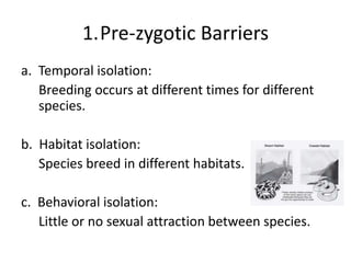 1.Pre-zygotic Barriers
a. Temporal isolation:
Breeding occurs at different times for different
species.
b. Habitat isolation:
Species breed in different habitats.
c. Behavioral isolation:
Little or no sexual attraction between species.
 