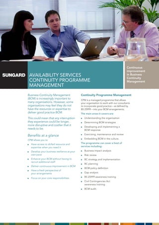Continuous
                                                                                        improvement
 AVAILABILITY SERVICES                                                                  in Business
                                                                                        Continuity
 CONTINUITY PROGRAMME                                                                   Management
 MANAGEMENT
Business Continuity Management               Continuity Programme Management
(BCM) is increasingly important to           CPM is a managed programme that allows
many organisations. However, some            your organisation to work with our consultants
organisations may feel they do not           to incorporate good practice – as defined by
have the resources or expertise to           BS 25999 – into your BCM arrangements.
deliver good practice BCM.                   The main areas it covers are:
This could mean that any interruption           Understanding the organisation
they experience could be longer,                Determining BCM strategies
more disruptive and costlier that it
                                                Developing and implementing a
needs to be.                                    BCM response
                                                Exercising, maintenance and review
Benefits at a glance
                                                Embedding BCM in the culture.
CPM allows you to:
  Have access to skilled resource and        The programme can cover a host of
  expertise when you need it                 services including:

  Develop your business resilience at your      Business impact analysis
  own pace                                      Risk review
  Enhance your BCM without having to            BC strategy and implementation
  recruit additional staff
                                                BC planning
   Deliver continuous improvement in BCM
                                                BCM policy definition
   Have a fresh perspective of
   your arrangements                            Gap analysis
                                                BS 25999 awareness training
   Focus on your core responsibilities.
                                                Civil Contingencies Act
                                                awareness training
                                                BCM audit.
 