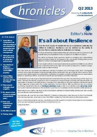 It’s all about learning valuable lessons through exercise practices; you have to ask
yourself does your organisation have an approach to resilience in place.
The article by Eugene Taylor goes into depth on analysing your vulnerabilities,
which includes a guide to an approach you can adopt, ensuring that you are
skilled to conduct a business impact assessment (BIA).
In turn Louise’s article on does your business have operational resilience, reconfirms
that companies need to be agile and be able to respond to constant change.
Both make excellent reading.
And next, have you nominated your Business Continuity Consultant and or Manager of the Year? ContinuitySA
wants to encourage all business continuity professionals to participate in the upcoming BCI Africa Awards. This in-
augural event will recognise the outstanding contribution of business continuity professionals and organisations
living in or operating in Africa, so be sure to submit your nominations, as entries close soon.
ContinuitySA has a host of upcoming training for the remainder of the year, the very next being our five-day Com-
plete Continuity Practitioner programme, which is designed to equip business continuity practitioners within any
organisation in all aspects of implementing, managing and maintaining an effective business continuity framework
in their respective environments. The course takes place from the 22nd to 26th July 2013 and you can contact
our training department directly on training@continuitysa.co.za or refer to our website under upcoming events.
Our course material is all based on the latest BCI Good Practice Guidelines and the latest ISO 22301 standards.
Triple4 shares a successful case study on how they helped optimise the Master Drilling infrastructure with a stable
and user-friendly wireless environment.
Our next issue will cover the upcoming ITWeb BC Conference taking place later this year, of which ContinuitySA
is the diamond sponsor, so be sure to watch the ITWeb website for more information on their latest events.
We are continually looking for articles, case studies and white papers to include in future issues of our newsletter,
so for any new submissions please feel free to email them to me.
Cindy Bodenstein
Q2 2013
Keeping ContinuitySA
clients informed
1
Over the last couple of months the focus on business continuity has
shifted to resilience. Resilience can be defined as the ability to
recover from or adjust easily to misfortune or change.
In this Issue
2 South African
companies must
take advantage of
new international
standard for busi-
ness continuity
management
3 Taking the sensi-
ble approach to
ICT protection
and recovery
4 Organisational
Resilience:
Analysing your
vulnerabilities
properly!
11 Master Drilling
optimises infra-
structure with help
from Triple4
12 Three steps to
enterprise cloud
migration
13 Flu season means
it is time to dust off
your pandemic
policy
14 Does your
business have
operational
resilience?
15 BCI Africa Awards!
16 Training Dates
Editor’s Note
All Links
are now
Interactive!
It’s all about Resilience
 
