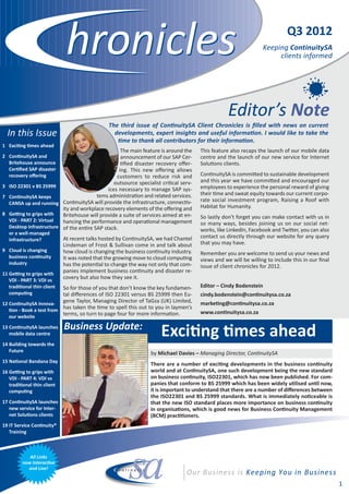 Q3 2012
                                                                                                                Keeping ContinuitySA
                                                                                                                     clients informed




                                                                                                 Editor’s Note
                                               The third issue of Con nuitySA Client Chronicles is ﬁlled with news on current
  In this Issue                                  developments, expert insights and useful informa on. I would like to take the
                                                   me to thank all contributors for their informa on.
1 Exci ng mes ahead
                                                  The main feature is around the     This feature also recaps the launch of our mobile data
2 Con nuitySA and                                 announcement of our SAP Cer­       centre and the launch of our new service for Internet
  Britehouse announce                              ﬁed disaster recovery oﬀer­       Solu ons clients.
  Cer ﬁed SAP disaster                           ing. This new oﬀering allows
  recovery oﬀering                              customers to reduce risk and         Con nuitySA is commi ed to sustainable development
                                               outsource specialist cri cal serv­    and this year we have commi ed and encouraged our
3 ISO 22301 v BS 25999                                                               employees to experience the personal reward of giving
                                            ices necessary to manage SAP sys­
                                       tems administra on and related services.      their me and sweat equity towards our current corpo­
7 Con nuitySA keeps
                                                                                     rate social investment program, Raising a Roof with
  CANSA up and running Con nuitySA will provide the infrastructure, connec v­
                         ity and workplace recovery elements of the oﬀering and      Habitat for Humanity.
8 Ge ng to grips with    Britehouse will provide a suite of services aimed at en­    So lastly don’t forget you can make contact with us in
  VDI ­ PART 2: Virtual  hancing the performance and opera onal management           so many ways, besides joining us on our social net­
  Desktop Infrastructure of the en re SAP stack.
                                                                                     works, like LinkedIn, Facebook and Twi er, you can also
   or a well­managed
                            At recent talks hosted by Con nuitySA, we had Chantel    contact us directly through our website for any query
   infrastructure?
                            Lindeman of Frost & Sullivan come in and talk about      that you may have.
9 Cloud is changing         how cloud is changing the business con nuity industry.   Remember you are welcome to send us your news and
  business con nuity        It was noted that the growing move to cloud compu ng     views and we will be willing to include this in our ﬁnal
  industry                  has the poten al to change the way not only that com­    issue of client chronicles for 2012.
11 Ge ng to grips with
                            panies implement business con nuity and disaster re­
   VDI ­ PART 3: VDI vs
                            covery but also how they see it.
   tradi onal thin client So for those of you that don’t know the key fundamen­      Editor – Cindy Bodenstein
   compu ng               tal diﬀerences of ISO 22301 versus BS 25999 then Eu­       cindy.bodenstein@con nuitysa.co.za
12 Con nuitySA Innova­
                          gene Taylor, Managing Director of TaGza (UK) Limited,      marke ng@con nuitysa.co.za
    on ­ Book a test from
                          has taken the me to spell this out to you in laymen’s
                          terms, so turn to page four for more informa on.           www.con nuitysa.co.za
   our website

13 Con nuitySA launches
   mobile data centre
                            Business Update:
                                                                     Exci ng mes ahead
14 Building towards the
   Future
                                                                by Michael Davies – Managing Director, Con nuitySA
15 Na onal Bandana Day
                                                                There are a number of exci ng developments in the business con nuity
16 Ge ng to grips with                                          world and at Con nuitySA, one such development being the new standard
   VDI ­ PART 4: VDI vs                                         on business con nuity, ISO22301, which has now been published. For com­
   tradi onal thin client                                       panies that conform to BS 25999 which has been widely u lised un l now,
   compu ng                                                     it is important to understand that there are a number of diﬀerences between
                                                                the ISO22301 and BS 25999 standards. What is immediately no ceable is
17 Con nuitySA launches                                         that the new ISO standard places more importance on business con nuity
   new service for Inter­                                       in organisa ons, which is good news for Business Con nuity Management
   net Solu ons clients                                         (BCM) prac oners.
19 IT Service Con nuity®
   Training



            All Links
         now Interac ve
           and Live!


                                                                                                                                                1
 