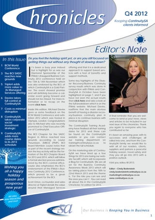 Q4 2012
                                                                                                            Keeping ContinuitySA
                                                                                                                 clients informed




                                                                                        Editor’s Note
                      Do you feel the holiday spirit yet, or are you still focused on
 In this Issue        getting things out without any thought of slowing down?



                      I
1 BCM World
  Conference              t’s been a busy year indeed          offering and that it is a dedicated
                         but a highlight for us was our        approach to support based serv-
3 The BCI SADC           Diamond Sponsorship of the            ices with a host of benefits and
  reaches new            ITWeb’s Inaugural Business Con-       support methods.
  grounds             tinuity 2012 conference held on
                      the 13th & 14th November which           Some key highlights of the Disas-
5 Triple4 adds        was also endorsed by the BCI, of         ter Recovery/Business Continuity
  more value to       which ContinuitySA is a Gold Part-       survey results which was done in
   its Managed        ner. The event showed promise            conjunction with ITWeb and Con-
  Services offering   and will definitely become a cal-        tinuitySA in October have been
                      endar event going forward and            highlighted on page 7, and if you
6 Davies takes        should not be missed. For more in-       have not seen the actual results
  full control at     formation or to recap on the             then click here and take a look at
  ContinuitySA        event click here.                        the full breakdown which is on the
                                                               ITWeb website. Michael Davies,
7 Costs vs minimal Inside this edition, Michael Davies         reaffirms that the main obvious
  distruption      gives us some feedback on the               benefit of having a disaster recov-
                      BCM World Conference and exhi-           ery/business continuity plan in         A final reminder that you are wel-
8 ContinuitySA        bition 2012 which was hosted in          place is to continue business with
  takes corporate                                                                                      come to send us your news, views
                      Olympia, London. Congratulations         minimal disruption.                     and articles to be included in our
  social              also to Michael who was recently
  investment                                                                                           next issue of the chronicles. Thank
                      promoted to Chief Executive Offi-        The ContinuitySA Training Acad-
  strategic                                                                                            you again to everyone who has
                      cer of ContinuitySA.                     emy have finalised all their training
                                                                                                       contributed so far.
                                                               dates for 2013 and these can
9 ContinuitySA        The BCI Chapter for the SADC             be found on the ContinuitySA            It’s been an amazing year, with its
  adds more           Region in Africa reached new             website or you can contact              successes and challenges all
  course dates        grounds according to Louise              our training department on              rolled into one, and from the Con-
  to its 2013         Theunissen, (MBCI) (PMP), BCI            training@continuitysa.co.za        to   tinuitySA family we would like to
  schedule            Board Member. Louise notes that          obtain the full schedule.               wish all of our readers, clients,
                      as part of the recent strategy ses-                                              suppliers and patrons a peaceful
                      sion the key activity will be the for-   On the marketing side of Continu-
                                                                                                       holiday season, travel safely and
                      mation of the BCI Chapter Board          itySA we have lined up a few
                                                                                                       may you all go into 2013 with a
                      for 2013 and 2014, which will follow     things for 2013 one being our web-
                                                                                                       positive outlook.
                      a formal election process adminis-       site facelift which will incorporate
                      tered by the BCI’s central office.       a Blog for ContinuitySA. We are all     I bid you adieu till 2013.
                      Louise also emphasises the BCI’s         set for the Business Continuity
  Wishing you         endorsement of the ITWeb’s Busi-         Awareness Week 2013 which will          Editor – Cindy Bodenstein
  all a happy         ness Continuity 2012 Conference,         be taking place from the 18th to
                                                                                                       cindy.bodenstein@continuitysa.co.za
                                                               22nd March 2013 and the theme
    holiday           which proved to be a great
                                                               is, ‘For the risks you can see and
                                                                                                       marketing@continuitysa.co.za
                      achievement for the BCI.                                                         www.continuitysa.co.za
  season and                                                   the ones you can’t’. You can read
                      Scott Orton, co-founder and sales        all about this in the ContinuitySA
  prosperous          director at Triple4 details the value    Chronicles 1st edition for 2013.
   new year!          around their Managed Services


     All Links
               ive
  now Interact
     and Live!




                                                                                                                                             1
 