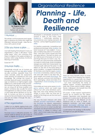 11
1 Humour …
This article is not for everyone and I apolo-
gise in advance for those who might be
offended. Seriously though – take the hu-
mour with a pinch of salt.
2 Do you have a plan ….
I do hate hearing that phrase! In many an
organisation a plan is still about “burst
water pipes” and I am conscious that
there is a stigma in the upper echelons of
business which pegs Business Continuity
Planning at that level.
Scary! Isn’t it?
3 Human frailty ….
Interestingly enough we as humans go
through so much in any day (BAU) where
we plan activities, expedite those that
come naturally, make risk assessments
whilst drawing off experience and core
knowledge. We change the course of
activities, deal with issues, constantly man-
age our existence on tight budgets, build
resilience to cater for lean times and YET -
the moment we enter our business prem-
ises we shrug off all those qualities and
expect someone else (usually the senior
management) to hold our hand, protect
us and make all the decisions on our be-
half. As humans we face an inordinate
amount of risk and threats in any one day
and yet we make it through the day –
admirably so.
4 The organisation
I reflect on my slightly ageing body and
marvel at what a wonderful organisation
it is.
The brain (exec) is still pretty dynamic, it’s
mature (well not always as I am a boy at
heart, so slightly risk tolerant), and it has
developed a remarkable propensity for
survival in spite of the many crises
(resilience) – instinctively reacting to
circumstances and making decisions all
the time – some at lightning speed (adapt-
able).
It is creative, passionate, competitive and
professional (amongst other qualities). My
brain however isn’t very resilient - it occu-
pies a small but key piece of my body ter-
ritory - and I don’t have a spare one if this
one goes defunct. The best my brain can
do is tell the rest of the body not to do stu-
pid things that puts it in harm’s way. Yes -
my brain can subconsciously manipulate
my body to instinctively avoid immediate
dangers and while that characteristic has
matured quite well over the years it is still
reliant on the rest of the body being in
good condition - so regular maintenance
of the limbs and internal organs (opera-
tional bits) is mandatory. More so the skin,
hair and nails need to be kept tidy, in
good health and toned (branding). The
face, gestures, postures and clothing re-
flects upbringing, culture and style of my
“organisation” (more branding and some
marketing).
Fortunately we have some spares (contin-
gency options) which we could cope
without but with some limitations (arms,
legs, eyes, ears, lungs, kidneys and those
things). In some cases we have lots of
spares for the things we use the most (such
as fingers).
The way the brain interacts with other
humans (societal organisations) reflects
the standards my organic organisation
adopts. It stands to reason therefore that
if other humans do not adopt equally high
standards and decent behaviours that my
brain (exec) is unlikely to interact with
them - and in most cases may well avoid
those people.
There are many benefits which my brain
(exec) enjoys from keeping this organic
organisation in a good state. As a result
the rest of the body gets plenty of rewards
- but more importantly the family of
related organic societal organisations
(wife, kids, in-laws, grand children, siblings,
friends, colleagues, etc) benefit from this
one enterprising existence.
Of course - it (the organic organisation)
cannot go on forever but the values,
passion, reputation and standards are
passed on in some way to all those who
are a constant in the lifespan of my
existence and so, even in death, my
existence continues - just more widely
spread (succession planning) and no
doubt branded differently (changed).
I could extract this analogy to fill another
20 pages but you get the idea!
By Eugene Taylor
FBCI MIoD(UK)
TaGza (UK and RSA)
www.TaGza.Biz
Organisational Resilience
Planning - Life,
Death and
Resilience
 
