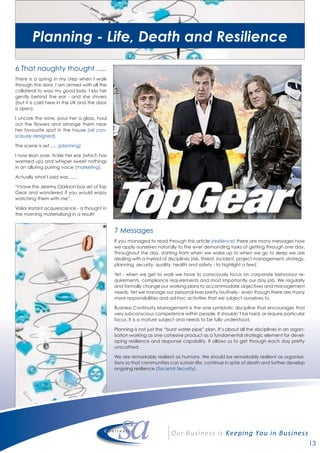 13
6 That naughty thought .....
There is a spring in my step when I walk
through the door. I am armed with all the
collateral to woo my good lady. I kiss her
gently behind the ear - and she shivers
(but it is cold here in the UK and the door
is open).
I uncork the wine, pour her a glass, haul
out the flowers and arrange them near
her favourite spot in the house (all con-
sciously designed).
The scene is set ..... (planning)
I now lean over, tickle her ear (which has
warmed up) and whisper sweet nothings
in an alluring purring voice (marketing).
Actually what I said was ......
“I have the Jeremy Clarkson box set of Top
Gear and wondered if you would enjoy
watching them with me”.
Voila! Instant acquiescence - a thought in
the morning materialising in a result!
7 Messages
If you managed to read through this article (resilience) there are many messages how
we apply ourselves naturally to the ever demanding tasks of getting through one day.
Throughout the day, starting from when we wake up to when we go to sleep we are
dealing with a myriad of disciplines (risk, threat, incident, project management, strategy,
planning, security, quality, health and safety - to highlight a few).
Yet - when we get to work we have to consciously focus on corporate behaviour re-
quirements, compliance requirements and most importantly our day job. We regularly
and formally change our working plans to accommodate objectives and management
needs. Yet we manage our personal lives pretty routinely - even though there are many
more responsibilities and ad-hoc activities that we subject ourselves to.
Business Continuity Management is the one symbiotic discipline that encourages that
very subconscious competence within people. It shouldn’t be hard, or require particular
focus. It is a mature subject and needs to be fully understood.
Planning is not just the “burst water pipe” plan. It’s about all the disciplines in an organ-
isation working as one cohesive product as a fundamental strategic element for devel-
oping resilience and response capability. It allows us to get through each day pretty
unscathed.
We are remarkably resilient as humans. We should be remarkably resilient as organisa-
tions so that communities can sustain life, continue in spite of death and further develop
ongoing resilience (Societal Security).
Planning - Life, Death and Resilience
 