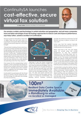 15
ContinuitySA launches
cost-effective, secure
virtual fax solution
Fax remains a widely used technology in certain industries and geographies, and yet many companies
have not taken advantage of new technology approaches to reduce costs and improve performance,
says Rudy Sutton, solutions architect at ContinuitySA.
The facts speak for themselves. More than
16 billion faxes are sent each year, ac-
counting for 10.3 square miles of forest and
adding unnecessary expense to the office
budget.
“Government, banking, finance and insur-
ance are just three industries that continue
to rely heavily on faxing, and yet somehow
the technology they use remains rooted in
the past,” Sutton says. “Traditional faxing is
far from secure as fax machines are gen-
erally shared, and the paper and ink costs
can be horrendous. Even those compa-
nies that are using fax-to-e-mail solutions
are spending more than they need to.”
One reason for this overspending, Sutton
explains, is that companies are paying for
premium fax numbers without even being
aware of it. Another issue is the constant
need to upgrade the technology, imple-
ment patches and so on.
ContinuitySA has partnered with the Virtual
Group to create a virtual, hosted fax solu-
tion that brings this still-useful technology
into the 21st Century.
“Because it uses the cloud computing
model, the virtual fax solution is billed per
use using true per-second billing, and we
offer our clients up to 10 years archiving at
no cost. We also provide them with high
security via an access-controlled fax vault,
which can be managed remotely,” Sutton
says. “It’s also very quick—around one
minute to transmit one fax page. And be-
cause it is hosted by ContinuitySA, the
leading African business continuity
provider, the entire fax environment has full
disaster recovery in place, so data is al-
ways safe.”
Sutton says that the solution typically
shaves off 20-30 percent of the cost of a
traditional fax-to-e-mail solution.
When used from a PC, the user simply
sends an e-mail using the e-mail
programme to the fax number@
faxsend.co.za. Incoming faxes are re-
ceived the same way. No fax machine, no
paper, no ink. The system automatically
generates delivery notifications and has
an automatic retry capability. It takes, says
Sutton, a very short amount of time to get
a user with an existing e-mail address and
Internet protocol address up and running.
“ContinuitySA is using the solution and we
found it was extremely easy to get all our
offices connected,” Sutton observes. “We
are starting to take the solution to our
clients and they are very interested in the
cost savings, the security and archiving,
and the ease of use. Faxing really has en-
tered the Cloud Age.”
By Rudy Sutton, Solutions Architect at ContinuitySA
 