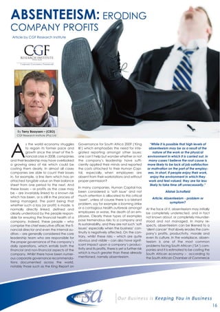 16
ABSENTEEISM: ERODING
COMPANY PROFITS
Article by CGF Research Institute
A
s the world economy struggles
to regain its former pace and
growth since the onset of the fi-
nancial crisis in 2008, companies
and their leadership may have overlooked
a growing area of risk which could be
costing them dearly. In almost all cases
companies are able to count their losses
in, for example, a line item which has an
attached tangible value on their balance
sheet from one period to the next. And
these losses – or profits as the case may
be – are invariably linked to a known risk
which has been, or is still in the process of
being managed. The point being that
whether such a loss (or profit) is made, is
normally directly linked, defined and
clearly understood by the people respon-
sible for ensuring the financial health of a
company. Indeed, these people – who
comprise the chief executive officer, the fi-
nancial director and even the internal au-
ditors -- are generally considered the core
leadership team who are responsible for
the proper governance of the company’s
daily operations, which entails both the
financial and non-financial aspects of the
company. Whilst there have been numer-
ous corporate governance recommenda-
tions documented across the world,
notably those such as the King Report on
Governance for South Africa 2009 (‘King
III’) which emphasiSes the need for inte-
grated reporting amongst other issues;
one can’t help but wonder whether or not
the company’s leadership have suffi-
ciently applied their minds and reported
the costs attached to their Human Capi-
tal, especially when employees are
absent from their workstations and without
proper permission?
In many companies, Human Capital has
been considered a ‘soft issue’ and not
much attention is allocated to this critical
‘asset’, unless of course there is a blatant
problem, say for example a looming strike
or a contagious health outbreak amongst
employees or worse, the death of an em-
ployee. Clearly these types of examples
pose tremendous risks to a company and
its sustainability, and they are not such ‘soft
issues’ especially when the business’ con-
tinuity is negatively affected. On the con-
trary, whilst these risks – which are quite
obvious and visible – can also have signif-
icant impact upon a company’s produc-
tivity and its profits, there is yet a further risk
which is much greater than these already
mentioned, namely absenteeism.
“While it is possible that high levels of
absenteeism may be as a result of the
nature of the work or the physical
environment in which it is carried out, in
many cases I believe the root cause is
more likely to be lack of job satisfaction
or motivation on the part of the employ-
ees. In short, if people enjoy their work,
enjoy the environment in which they
work and feel valued, they are far less
likely to take time off unnecessarily.”
Alistair Schofield
Article: Absenteeism - problem or
symptom?
At the face of it, absenteeism may initially
be completely undetected, and in fact
not known about, or completely misunder-
stood and not managed. In many re-
spects, absenteeism can be likened to a
‘silent cancer’ that slowly erodes the com-
pany’s profits, productivity, morale and
even its culture. In the workplace, absen-
teeism is one of the most common
problems facing South African (‘SA’) com-
panies and it is estimated to be costing the
South African economy – according to
the South African Chamber of Commerce
By Terry Booysen – (CEO)
CGF Research Institute (Pty) Ltd
 