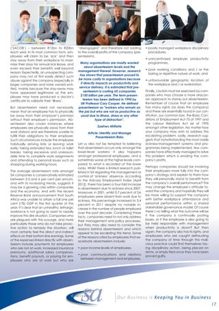 17
(‘SACOB’) – between R12bn to R20bn
each year. In its most common form, em-
ployees will claim to be ‘sick’ and then
stay away from their workplace to maxi-
mize their days for annual sick leave, and
even exceed their benefits well beyond
reason. Expectedly, an unsuspecting com-
pany may not at first easily detect such
abuse against the company (especially in
larger companies and state owned enti-
ties), mainly because the stay-away may
have appeared legitimate as the em-
ployee may have produced a doctor’s
certificate to validate their ‘illness’.
But absenteeism need not necessarily
mean that an employee has to physically
be away from their employer’s premises
without their employer’s permission. Ab-
senteeism also covers instances where
employees are physically away from their
work stations and are therefore unable to
fulfill their obligations to their employer.
Such circumstances include the employee
habitually arriving late or leaving work
early; taking extended tea, lunch or toilet
breaks; taking excessive and unreason-
able time to complete work assignments
and attending to personal issues such as
shopping during working hours.
The average absenteeism rate amongst
SA companies is conservatively estimated
between 3.5 and 6 per cent per annum,
and with its increasing trends, suggests it
may be a growing crisis within companies
and the economy. And with the recent
Reserve Bank announcement that South
Africa was unable to attain a full one per
cent (1%) GDP in the first quarter of this
year; it’s clear that an unhealthy, lethargic
workforce is not going to assist to rapidly
improve this dire situation. Companies who
are plagued with this scourge, and more
particularly those who do not take proac-
tive action to remedy the situation, will
most certainly feel the direct and indirect
effects on their bottom line earnings. Some
of the expenses linked directly with absen-
teeism include payments for employees
who are not at work, increased insurance
premiums, additional salary compensa-
tions, benefit payouts, or paying for em-
ployees who are at work but who are
“disengaged” and therefore not adding
to the overall profits of the company (pre-
senteeism).
Many organisations are mostly worried
about absenteeism levels and the
management thereof. However, research
has shown that presenteeism proved to
be more costly to organisations because
it directly impacts on productivity and
service delivery. It is estimated that pre-
senteeism is costing US companies
$150 billion per year. The term presen-
teeism has been defined in 1994 by
UK Professor Cary Cooper. He defined
presenteeism as "workers who remain on
the job but who are not as productive as
usual due to illness, stress or any other
type of distraction".
Saehws Afriforte
Article: Identify and Manage
Presenteeism Risks
Let us also not be tempted to believing
that absenteeism occurs only amongst the
lower-level workers; it also happens
amongst professional employees, and is
sometimes worse at the higher levels com-
pared to what is recorded at the lower
ranks. Whilst there is limited research pub-
lished in SA regarding the management or
control of ‘sickness’ absence, according
to the Adcorp Employment Index (April
2012), there has been a four-fold increase
in absenteeism due to sickness since 2007.
Moreover, in 2001, whilst 0.7 percent of SA
employees were absent from work due to
sickness, this percentage increased to 3.4
percent in 2011 despite no notable in-
crease in the number of people employed
over the past decade. Considering these
facts, companies need to not only address
their management and policy processes,
but they may also need to consider the
reasons behind absenteeism and which
appear to be escalating this trend. Some
of the reasons cited by employees that ex-
acerbate absenteeism include;
• poor income levels of employees,
• poor communications and relations
between management and employees,
• poorly managed workplace disciplinary
procedures,
• unincentivised employer productivity
programmes,
• poor working conditions and / or the
boring or repetitive nature of work, and
• unfavourable geographic location of
the workplace and / or workstation.
Finally, caution must be exercised by com-
panies who may choose a more dracon-
ian approach to stamp out absenteeism.
Remember of course that an employee
has many rights (as does the company)
and these are essentially found in our con-
stitution, our common law, the Basic Con-
ditions of Employment Act 75 of 1997 and
the Labour Relations Act 66 of 1995
amongst other legislation. No matter how
your company may wish to address this
escalating problem, sadly, research sug-
gests that notwithstanding the most noble
sickness-management systems and pro-
grammes being implemented, few com-
panies have effectively managed to solve
this problem which is eroding the com-
pany’s profits.
Perhaps companies should be involving
their employees more fully into the com-
pany’s strategy and explain to them how
they will personally stand to benefit from
the company’s overall performance? This
may change the employee’s attitude to-
ward the company and hopefully they will
be more willing to support the company
with better workplace attendance and
personal performance within a shared
stakeholder governance model. Of course
there’s no telling what the outcome will be
if the company is continually posting
losses, or if the employee is also going to
be held responsible with management
when productivity is down? But then
again, the company also has its rights, and
employees who are caught defrauding
the company of time through this mali-
cious practice could find themselves fac-
ing disciplinary action, being placed on
terms, or simply fired once they have been
proved guilty.
 