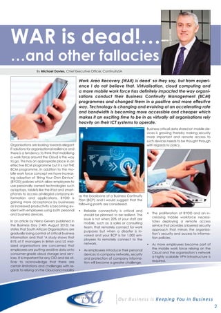 2
Work Area Recovery (WAR) is dead’ so they say, but from experi-
ence I do not believe that. Virtualisation, cloud computing and
a more mobile work force has definitely impacted the way organi-
sations conduct their Business Continuity Management (BCM)
programmes and changed them in a positive and more effective
way. Technology is changing and evolving at an accelerating rate
and bandwidth is becoming more accessible and cheaper which
makes it an exciting time to be in as virtually all organisations rely
heavily on their ICT systems to operate.
Organisations are looking towards elegant
IT solutions for organisational resilience and
there is a tendency to think that mobilising
a work force around the Cloud is the way
to go. This has an appropriate place in an
effective BCM programme but it is not THE
BCM programme. In addition to the mo-
bile work force concept we have increas-
ing adoption of ‘Bring Your Own Device’
(BYOD) policies which allow employees to
use personally owned technologies such
as laptops, tablets like the iPad and smart-
phones to access privileged company in-
formation and applications. BYOD is
gaining more acceptance by businesses
as increased productivity is becoming ev-
ident with employees using both personal
and business devices.
In an article by Heino Gevers published in
the Business Day (14th August 2013) he
states that South African Organisations are
gradually losing control of critical business
information and that ‘A study shows that
81% of IT managers in British and US mid-
sized organisations are concerned that
employees are putting sensitive data onto
consumer-grade cloud storage and serv-
ices. It is important for any CIO and risk of-
ficer to acknowledge that there are
certain limitations and challenges with re-
gards to relying on the Cloud and mobility
as the backbone of a Business Continuity
Plan (BCP) and I would suggest that the
following points are considered;
• Reliable connectivity is critical and
should be planned to be resilient. The
issue is not when 20% of your staff are
mobile, such as a sales or consulting
team, that remotely connect for work
purposes but when a disaster is in-
voked and your BCP is for 1,000 em-
ployees to remotely connect to the
network.
• As employees introduce their personal
devices to company networks, security
and protection of company informa-
tion will become a greater challenge.
Business critical data stored on mobile de-
vices is growing thereby making security
more important and remote access to
such devices needs to be thought through
with regards to policy.
• The proliferation of BYOD and an in-
creasing mobile workforce necessi-
tates deploying a remote access
service that provides a layered security
approach that mirrors the organisa-
tion’s security and access to informa-
tion policies.
• As more employees become part of
the mobile work force relying on the
Cloud and the organisation’s network
a highly scalable VPN infrastructure is
required.
By Michael Davies, Chief Executive Officer, ContinuitySA
WAR is dead!…
…and other fallacies
 