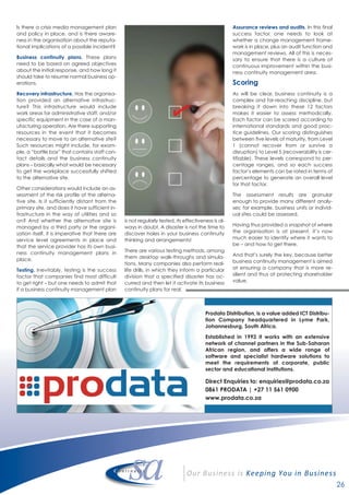 26
Is there a crisis media management plan
and policy in place, and is there aware-
ness in the organisation about the reputa-
tional implications of a possible incident?
Business continuity plans. These plans
need to be based on agreed objectives
about the initial response, and how long it
should take to resume normal business op-
erations.
Recovery infrastructure. Has the organisa-
tion provided an alternative infrastruc-
ture? This infrastructure would include
work areas for administrative staff, and/or
specific equipment in the case of a man-
ufacturing operation. Are there supporting
resources in the event that it becomes
necessary to move to an alternative site?
Such resources might include, for exam-
ple, a “battle box” that contains staff con-
tact details and the business continuity
plans – basically what would be necessary
to get the workplace successfully shifted
to the alternative site.
Other considerations would include an as-
sessment of the risk profile of the alterna-
tive site. Is it sufficiently distant from the
primary site, and does it have sufficient in-
frastructure in the way of utilities and so
on? And whether the alternative site is
managed by a third party or the organi-
sation itself, it is imperative that there are
service level agreements in place and
that the service provider has its own busi-
ness continuity management plans in
place.
Testing. Inevitably, testing is the success
factor that companies find most difficult
to get right – but one needs to admit that
if a business continuity management plan
is not regularly tested, its effectiveness is al-
ways in doubt. A disaster is not the time to
discover holes in your business continuity
thinking and arrangements!
There are various testing methods, among
them desktop walk-throughs and simula-
tions. Many companies also perform real-
life drills, in which they inform a particular
division that a specified disaster has oc-
curred and then let it activate its business
continuity plans for real.
Assurance reviews and audits. In this final
success factor, one needs to look at
whether a change management frame-
work is in place, plus an audit function and
management reviews. All of this is neces-
sary to ensure that there is a culture of
continuous improvement within the busi-
ness continuity management area.
Scoring
As will be clear, business continuity is a
complex and far-reaching discipline, but
breaking it down into these 12 factors
makes it easier to assess methodically.
Each factor can be scored according to
international standards and good prac-
tice guidelines. Our scoring distinguishes
between five levels of maturity, from Level
1 (cannot recover from or survive a
disruption) to Level 5 (recoverability is cer-
tifiable). These levels correspond to per-
centage ranges, and so each success
factor’s elements can be rated in terms of
percentage to generate an overall level
for that factor.
The assessment results are granular
enough to provide many different analy-
ses; for example, business units or individ-
ual sites could be assessed.
Having thus provided a snapshot of where
the organisation is at present, it’s now
much easier to identify where it wants to
be – and how to get there.
And that’s surely the key, because better
business continuity management is aimed
at ensuring a company that is more re-
silient and thus at protecting shareholder
value.
Prodata Distribution, is a value added ICT Distribu-
tion Company headquartered in Lyme Park,
Johannesburg, South Africa.
Established in 1992 it works with an extensive
network of channel partners in the Sub-Saharan
African region, and offers a wide range of
software and specialist hardware solutions to
meet the requirements of corporate, public
sector and educational institutions.
Direct Enquiries to: enquiries@prodata.co.za
0861 PRODATA | +27 11 561 0900
www.prodata.co.za
 