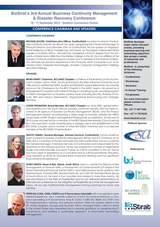 BizStrat’s 3rd Annual Business Continuity Management
& Disaster Recovery Conference
10 - 11 September 2013 • Sandton Convention Centre
CONFERENCE CHAIRMAN:
MICHAEL DAVIES: Chief Executive Officer, ContinuitySA has been involved in the Busi-
ness Continuity Industry for almost ten years, progressing from Financial Manager to
Financial Director and ultimately CEO of ContinuitySA. He has spoken on Organisa-
tional Resilience at BCM Conferences and heads up the largest independent BCM
supplier in Southern Africa. Michael has completed a B.Com degree from the Uni-
versity of Natal and a MBA from the Henley College in the UK. He is an affiliate of the
Business Continuity Institute based in London and a member of the Institute of Direc-
tors. Michael has previous experience in the IT industry within companies such as Di-
mension Data, Enterprise Technologies, Amdahl, Computer Configurations Holdings
and MGX Holdings.
SPEAKERS:
BRIAN HENRY: Chairman, BCI SADC Chapter is a Fellow of the Business Continuity Insti-
tute in London, (since 1994). He has practiced in the field of Business Continuity since
1986 and is a certified ISO 22301 Auditor and ISO22301 Lead Implementer. He currently
serves as the Chairperson for the BCI Chapter in the SADC region. He served as a
Management Consultant with three of the Big-4 consulting houses, providing support
to Client management on business systems issues including Security, Business Conti-
nuity, Risk and Impact Assessments, Organisational Restructuring and Strategic
Planning.
LOUISE THEUNISSEN: Board Member, BCI SADC Chapter has, since 2001, gained exten-
sive experience in the South African business continuity industry. She has been in-
volved in all aspects of Business Continuity Management (BCM), and the Project
Management thereof, encompassing a wide range of industries. Besides her MBCI,
Louise holds a PMP (Project Management Professional) accreditation. At the end of
2010 Louise was elected as a member of the BCI Global Membership Council serving
for a two year term. Louise currently plays a strategic role in the establishment of the
BCI SADC Chapter and a number of other BCI SADC initiatives and is an elected
member of the BCI SADC Chapter Board
TRACEY LINNELL: General Manager, Advisory Services, ContinuitySA. Tracey Linnell has
been involved in Business Continuity Management (BCM) and ICT Continuity since
2003. She is a member of the BCI and holds the CBCI certification. Tracey is currently
the General Manager of Advisory Services at ContinuitySA and is responsible for the
operations of the Advisory practice. Tracey has worked on a number of assignments
locally and internationally and spent 2 years as a BCM consultant in the UK. Tracey
has many years of experience as a consultant and as a BCM practitioner. She previ-
ously headed up BCM for Standard Bank Investment Banking and has significant
financial services experience.
HORST SIMON: Head of Risk, Ubank, South Africa. Horst is currently the Director of Risk
Management at Horwath MAK, a member firm of Crowe Horwath LLP based in the
Dubai International Financial Centre (DIFC). Horst held previous senior positions with
Mashreq Bank, Emirates NBD, Barclays Bank plc and with the Standard Bank Group
of South-Africa Ltd. He lived in four countries and worked in more than twenty. His
special interest is in the field of People Risk and he has delivered presentations at
international conferences on the Mitigation of People Risk and other risk management
topics. He has also facilitated Risk Management training workshops for banks and
banking
PETER HILL (CISA, CISM, CGEIT) is an IT Governance Specialist with over eighteen years
related experience.. He is currently a director of the IT Governance Network, a com-
pany specialising in IT Governance, King III, COSO, COBIT, ISO 38500, ISO 27001 and
ITIL implementation, training, and software solutions. Peter has assisted clients in the
US, United Kingdom, Europe and Southern Africa. Amongst Peter’s clients is NASA
in the United States who requested him to provide guidance on implementing IT
Governance and building a sustainable approach to Information Technology
Management.  
CONFERENCE CHAIRMAN AND SPEAKERS
BizStrat develops
major sector focused
events, providing
business learning and
networking opportuni-
ties across a variety
of industries and
professions
BizStrat is comprised
of the following
divisions:
• Conferences
• Workshops
• Seminars
• In House Training
• Congresses
For more Information
please contact our
Offices:
Tel: +27 11 0271200
Fax: +27 11 7815242
www.bizstrat.co.za
Platinum Sponsor:
Endorsed by:
 