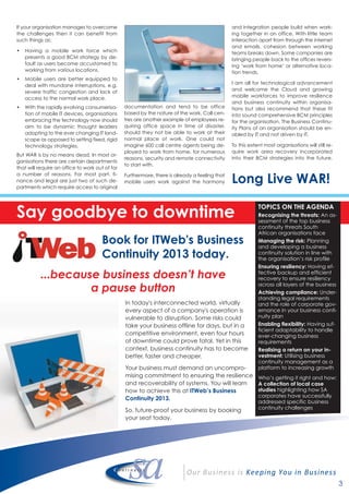 TOPICS ON THE AGENDA
Recognising the threats: An as-
sessment of the top business
continuity threats South
African organisations face
Managing the risk: Planning
and developing a business
continuity solution in line with
the organisation’s risk profile
Ensuring resiliency: Having ef-
fective backup and efficient
recovery to ensure resiliency
across all layers of the business
Achieving compliance: Under-
standing legal requirements
and the role of corporate gov-
ernance in your business conti-
nuity plan
Enabling flexibility: Having suf-
ficient adaptability to handle
ever-changing business
requirements
Realising a return on your in-
vestment: Utilising business
continuity management as a
platform to increasing growth
Who’s getting it right and how:
A collection of local case
studies highlighting how SA
corporates have successfully
addressed specific business
continuity challenges
3
If your organisation manages to overcome
the challenges then it can benefit from
such things as;
• Having a mobile work force which
presents a good BCM strategy by de-
fault as users become accustomed to
working from various locations.
• Mobile users are better equipped to
deal with mundane interruptions, e.g.
severe traffic congestion and lack of
access to the normal work place.
• With the rapidly evolving consumerisa-
tion of mobile IT devices, organisations
embracing the technology now should
aim to be dynamic thought leaders
adopting to the ever changing IT land-
scape as opposed to setting fixed, rigid
technology strategies.
But WAR is by no means dead. In most or-
ganisations there are certain departments
that will require an office to work out of for
a number of reasons. For most part, fi-
nance and legal are just two of such de-
partments which require access to original
documentation and tend to be office
based by the nature of the work. Call cen-
tres are another example of employees re-
quiring office space in time of disaster,
should they not be able to work at their
normal place of work. One could not
imagine 600 call centre agents being de-
ployed to work from home, for numerous
reasons, security and remote connectivity
to start with.
Furthermore, there is already a feeling that
mobile users work against the harmony
and integration people build when work-
ing together in an office. With little team
interaction apart from through the internet
and emails, cohesion between working
teams breaks down. Some companies are
bringing people back to the offices revers-
ing ‘work from home’ or alternative loca-
tion trends.
I am all for technological advancement
and welcome the Cloud and growing
mobile workforces to improve resilience
and business continuity within organisa-
tions but also recommend that these fit
into sound comprehensive BCM principles
for the organisation. The Business Continu-
ity Plans of an organisation should be en-
abled by IT and not driven by IT.
To this extent most organisations will still re-
quire work area recovery incorporated
into their BCM strategies into the future.
Long Live WAR!
Say goodbye to downtime
Book for ITWeb's Business
Continuity 2013 today.
...because business doesn’t have
a pause button
In today's interconnected world, virtually
every aspect of a company's operation is
vulnerable to disruption. Some risks could
take your business offline for days, but in a
competitive environment, even four hours
of downtime could prove fatal. Yet in this
context, business continuity has to become
better, faster and cheaper.
Your business must demand an uncompro-
mising commitment to ensuring the resilience
and recoverability of systems. You will learn
how to achieve this at ITWeb’s Business
Continuity 2013.
So, future-proof your business by booking
your seat today.
 
