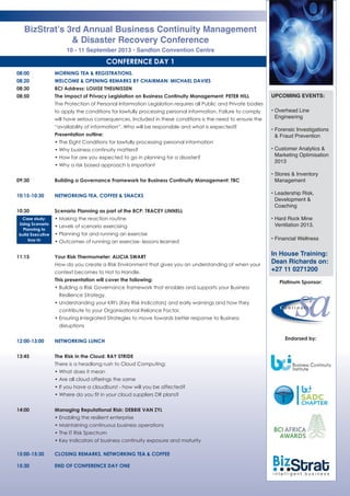 CONFERENCE DAY 1
08:00 MORNING TEA & REGISTRATIONS.
08:20 WELCOME & OPENING REMARKS BY CHAIRMAN: MICHAEL DAVIES
08:30 BCI Address: LOUISE THEUNISSEN
08:50 The Impact of Privacy Legislation on Business Continuity Management: PETER HILL
The Protection of Personal Information Legislation requires all Public and Private bodies
to apply the conditions for lawfully processing personal information. Failure to comply
will have serious consequences. Included in these conditions is the need to ensure the
“availability of information”. Who will be responsible and what is expected?
Presentation outline:
• The Eight Conditions for lawfully processing personal information
• Why business continuity matters?
• How far are you expected to go in planning for a disaster?
• Why a risk based approach is important
09:30 Building a Governance Framework for Business Continuity Management: TBC
10:15-10:30 NETWORKING TEA, COFFEE & SNACKS
10:30 Scenario Planning as part of the BCP: TRACEY LINNELL
• Making the reaction routine
• Levels of scenario exercising
• Planning for and running an exercise
• Outcomes of running an exercise- lessons learned
11:15 Your Risk Thermometer: ALICIA SWART
How do you create a Risk Environment that gives you an understanding of when your
context becomes to Hot to Handle. 
This presentation will cover the following:
• Building a Risk Governance framework that enables and supports your Business
Resilience Strategy.
• Understanding your KRI's (Key Risk Indicators) and early warnings and how they
contribute to your Organisational Reliance Factor. 
• Ensuring Integrated Strategies to move towards better response to Business
disruptions
12:00-13:00 NETWORKING LUNCH
13:45 The Risk in the Cloud: RAY STRIDE
There is a headlong rush to Cloud Computing:
• What does it mean
• Are all cloud offerings the same
• If you have a cloudburst - how will you be affected?
• Where do you fit in your cloud suppliers DR plans?
14:00 Managing Reputational Risk: DEBBIE VAN ZYL
• Enabling the resilient enterprise
• Maintaining continuous business operations
• The IT Risk Spectrum
• Key indicators of business continuity exposure and maturity
15:00-15:30 CLOSING REMARKS, NETWORKING TEA & COFFEE
15:30 END OF CONFERENCE DAY ONE
BizStrat’s 3rd Annual Business Continuity Management
& Disaster Recovery Conference
10 - 11 September 2013 • Sandton Convention Centre
UPCOMING EVENTS:
• Overhead Line
Engineering
• Forensic Investigations
& Fraud Prevention
• Customer Analytics &
Marketing Optimisation
2013
• Stores & Inventory
Management
• Leadership Risk,
Development &
Coaching
• Hard Rock Mine
Ventilation 2013.
• Financial Wellness
In House Training:
Dean Richards on:
+27 11 0271200
Case study:
Using Scenario
Planning to
build Executive
buy-in
Platinum Sponsor:
Endorsed by:
 