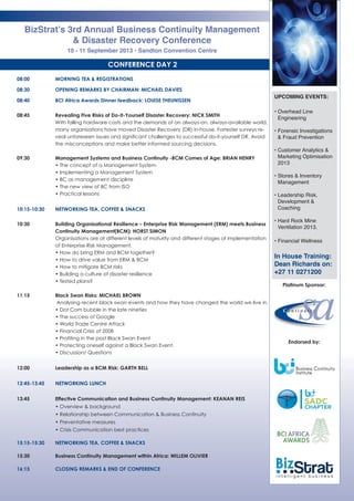 CONFERENCE DAY 2
08:00 MORNING TEA & REGISTRATIONS
08:30 OPENING REMARKS BY CHAIRMAN: MICHAEL DAVIES
08:40 BCI Africa Awards Dinner feedback: LOUISE THEUNISSEN
08:45 Revealing Five Risks of Do-It-Yourself Disaster Recovery: NICK SMITH 
With falling hardware costs and the demands of an always-on, always-available world,
many organisations have moved Disaster Recovery (DR) in-house. Forrester surveys re-
veal unforeseen issues and significant challenges to successful do-it-yourself DR. Avoid
the misconceptions and make better informed sourcing decisions.
09:30 Management Systems and Business Continuity -BCM Comes of Age: BRIAN HENRY
• The concept of a Management System
• Implementing a Management System
• BC as management discipline
• The new view of BC from ISO
• Practical lessons
10:15-10:30 NETWORKING TEA, COFFEE & SNACKS
10:30 Building Organisational Resilience – Enterprise Risk Management (ERM) meets Business
Continuity Management(BCM): HORST SIMON
Organisations are at different levels of maturity and different stages of implementation
of Enterprise Risk Management.
• How do bring ERM and BCM together?
• How to drive value from ERM & BCM
• How to mitigate BCM risks
• Building a culture of disaster resilience
• Tested plans?
11:15 Black Swan Risks: MICHAEL BROWN
Analysing recent black swan events and how they have changed the world we live in.
• Dot Com bubble in the late nineties
• The success of Google
• World Trade Centre Attack
• Financial Crisis of 2008
• Profiting in the post Black Swan Event
• Protecting oneself against a Black Swan Event.
• Discussion/ Questions
12:00 Leadership as a BCM Risk: GARTH BELL
12:45-13:45 NETWORKING LUNCH
13:45 Effective Communication and Business Continuity Management: KEANAN REIS
• Overview & background
• Relationship between Communication & Business Continuity
• Preventative measures
• Crisis Communication best practices
15:15-15:30 NETWORKING TEA, COFFEE & SNACKS
15:30 Business Continuity Management within Africa: WILLEM OLIVIER
16:15 CLOSING REMARKS & END OF CONFERENCE
BizStrat’s 3rd Annual Business Continuity Management
& Disaster Recovery Conference
10 - 11 September 2013 • Sandton Convention Centre
UPCOMING EVENTS:
• Overhead Line
Engineering
• Forensic Investigations
& Fraud Prevention
• Customer Analytics &
Marketing Optimisation
2013
• Stores & Inventory
Management
• Leadership Risk,
Development &
Coaching
• Hard Rock Mine
Ventilation 2013.
• Financial Wellness
In House Training:
Dean Richards on:
+27 11 0271200
Platinum Sponsor:
Endorsed by:
 