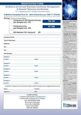 Terms And Conditions: Please
read carefully.
The following T’s & C’s apply:
• All payments to be made di-
rectly to Servigraph 30 cc t/a
BizStrat, Payment is required
in full, 5 days from date of in-
voice.
• No seats will be reserved, un-
less otherwise agreed to by
Servigraph 30 cc t/a BizStrat,
Servigraph 30 cc t/a BizStrat,
reserves the right to change
speakers, program content ,
date and venue, due to cir-
cumstances beyond the
control of Servigraph 30 cc
t/a BizStrat,
• The signed registration form is
a legally binding document.
• The conference / workshop
fee includes: conference /
workshop material, Lunches
and refreshments.
•Servigraph 30 cc t/a BizStrat,
is not liable for travel and ac-
commodation expenses un-
less otherwise stated in
writing.
Cancellations
• All cancellations will be sub-
ject to approval by Servi-
graph 30 cc t/a BizStrat
management.
• All cancellations made 14
working days prior to date of
the mentioned event will be
subject to a 50% cancella-
tion fee.
• Cancellations made within 7
days or less of date of the
mentioned event, will be
subject to a 100% cancella-
tion fee.
• There will be no refunds or
credit vouchers unless
agreed to by BizStrat Man-
agement in writing.
Substitutions
• Delegates, or any substitu-
tions, must notify Servigraph
30 cc t/a BizStrat, in writing.
• There is no charge for substi-
tutions. Servigraph 30 cc t/a
BizStrat will not be held liable
for incorrect delegate details
on certificates due to late
substitutions being made on
the day of the conference/
workshop.
• Views expressed by speakers
and facilitators are not nec-
essarily those of Servigraph
30 cc t/a BizStrat
BizStrat’s 3rd Annual Business Continuity Management
& Disaster Recovery Conference
10 - 11 September 2013 • Sandton Convention Centre
E-Mail/Fax Completed Form To: admin@bizstrat.co.za / 0027 11 7815242
Pricing: Tick box to choose Option
Conference & BCI Awards Evening:
per Delegate excl. VAT
Conference only:
per Delegate excl. VAT
BCI Member (10% discount) DD
Company Name:
Type of Business:
Address:
Tel:
Fax:
VAT Number:
Name: Position:
Signature: Date:
Authorisation: Signatory must be authorised to Sign on behalf of Company (This is a legally binding document)
Delegate 1:
Position: Email:
REGISTRATION FORM:
R8 490
R7 990
Delegate 2:
Position: Email:
Delegate 3:
Position: Email:
Delegate 4:
Position: Email:
Delegate 5:
Position: Email:
PAYMENT METHODS:
1. Cheques made Payable to: Servigraph 30 cc
2. Bank Transfer: Servigraph 30 cc t/a BizStrat
Bank: FIRST NATIONAL BANK
Branch Name: Bank Street
Account No: 62322454422
Branch Code: 250655
Swift Code: FIRNZAJJ
 