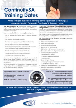 The two-day course, the IT Service Continuity Training is
targeted at IT and Business Continuity Management (BCM) pro-
fessionals responsible for the continued uptime of IT services
within their organisations.
Key elements of the IT Service Continuity Course include:
• The link between BCM and IT Service Continuity Manage-
ment;
• The evolution of IT Service Continuity;
• The latest concepts and trends in IT Service Continuity;
• Conducting an Infrastructure Impact Analysis;
• Formulating and implementing cost effective IT Service Con-
tinuity strategies to meet business requirements;
• Security management in IT Service Continuity;
• Testing the IT Service Continuity framework; and
• A Continuity-as-a-Service case study.
Attendees will not simply be bombarded with theory, but will
be taught skills proven in the real world by active BCM practi-
tioners with MBCI (Member of the Business Continuity Institute)
certifications.
The course is based on the Good Practice Guidelines of the BCI
and complies with the new ISO22301 standard to ensure it is on
par with international best practices.
The 5 day Complete Continuity® Practitioners
Programme is designed to equip business continuity prac-
titioners within any organisation in all aspects of implementing,
managing and maintaining an effective business continuity
framework in their respective environments.
The course is based on the Business Continuity Institute’s Good
Practice guidelines and ISO22301 international standard.
Key elements of the 5 day Complete Continuity® Practitioners
Programme include:
• Introduction and Origins of BCM
• Trends and Observations
• Standards and Compliance
• Elements of the BCM Lifecycle
• BCM policy and Programme Management
• Embedding BCM in the Organisations culture
• Understanding the organisation
- Business Impact Analysis
- Continuity Requirements Analysis
- Risk Assessment
• Determining BC Strategy
- Selecting strategies and tactical responses
- Consolidating Resource levels
• Developing and Implementing a BC response
• Exercising, Maintaining and Reviewing
• Measuring BC Maturity
ContinuitySA
Training Dates
Africa’s largest Business Continuity service provider, ContinuitySA,
has enhanced its Complete Continuity Training Academy
For more information on these courses, contact: training@continuitysa.co.za
or call +27 (0)11 554 8000.
33
Dates for the IT Service Continuity course are
as follows:
IT Service Continuity Programme
(2 Day Training)
4th & 5th September – Johannesburg
Dates for the 5 day programme are as follows:
Complete Continuity Practitioner
Programme (5 Day Training)
16th to 20th September – Johannesburg
14th to 18th October – Cape Town
20th October to 1st November – Botswana
18th to 22nd November – Johannesburg
 