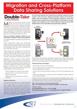 5
Migration and Cross-Platform
Data Sharing Solutions
The recent data explosion has IT departments scrambling to adopt new storage
solutions. At the same time, aging first-generation systems are becoming a
liability, while new legislation is driving regulated industries to evolve their
infrastructure for increased security and availability. As if all of this isn’t enough,
mergers and acquisitions are at an all-time high and enterprises must quickly
integrate teams and functionalities using varied legacy platforms.
M
igration & Cross-Platform Data Sharing
solutions from Vision enable you to per-
form easy, no-risk, near-zero downtime
migrations to and from any combination of physi-
cal, virtual or cloud platforms. And, if you need to
share business-critical information between data-
bases, applications and platforms as rapidly as it
becomes available, we have the solution that
gives you the competitive edge you need.
Near-zero downtime migration solutions for any
combination of physical, virtual or cloud platforms
A Complete Migration Competency that Helps You
Succeed
Today, organisations deploy new technology
quickly to keep up with competitive forces and
expectations for profitability. With a long laundry list
of technology to-dos, your finite IT resources are
often stretched to the limit.
Vision Solutions has competency in the skills and
toolsets needed to eliminate the strain on your
resources; dramatically reduce server downtime,
and offset the risks associated with migrating
complex, multi-layered computing environments.
Regardless of OS or hypervisor, Vision Solutions
offers the technology needed to make every in-
house migration a success. And if you need more
horsepower, our professional services experts can
put their knowledge and best-practices method-
ologies to work for you. We’ve successfully
migrated tens of thousands of servers and have
several different ways to handle yours.
- Deploy strategic new systems more quickly
- Ease the strain on your internal IT resources
- Eliminate downtime
- Mitigate the risks associated with untested
processes
Migrations Made Easy
Double-Take Move allows you to migrate physical
and virtual workloads with real-time replication
from a single, intuitive user console. Protect your
productivity with resource friendly technology that
eliminates user and application downtime during
migrations. Double- Take Move migrates your entire
environment including the file system, permissions,
attributes, compression and encryption settings
without suspending production operations.
It also moves database files regardless of whether those files are locked by
applications. True data replication functionality precisely duplicates the appli-
cation’s native write processes with real-time transaction awareness.
Double-Take Move advantages:
- WAN-friendly, real-time data replication
- Moves operating systems, applications and data from one make, model and
server configuration to another
- Continuously captures byte-level changes to a server’s OS, applications and
data
- Hardware independent; can also be used for migrating virtualised workloads
back to physical servers
To learn more, watch our videos, read our product datasheets, listen to live-
conference from our expects, and download free white ‘Solving the Technol-
ogy Migration Puzzle’ and much more, visit the websites:
http://www.prodata.co.za/products/double-take/
http://www.visionsolutions.com/solutions/migration_overview.aspx
Contact us today:
jay.bradley@prodata.co.za / +27 11 561 0900
Wouter@visionsolutions.com / +971 (0) 50 847 6734 / +32 (0) 473 672974
 