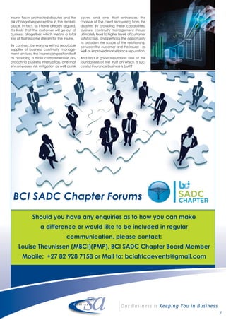 7
Should you have any enquiries as to how you can make
a difference or would like to be included in regular
communication, please contact:
Louise Theunissen (MBCI)(PMP), BCI SADC Chapter Board Member
Mobile: +27 82 928 7158 or Mail to: bciafricaevents@gmail.com
BCI SADC Chapter Forums
insurer faces protracted disputes and the
risk of negative perception in the market-
place. In fact, as I have already argued,
it’s likely that the customer will go out of
business altogether, which means a total
loss of that income stream for the insurer.
By contrast, by working with a reputable
supplier of business continuity manage-
ment services, the insurer can position itself
as providing a more comprehensive ap-
proach to business interruption, one that
encompasses risk mitigation as well as risk
cover, and one that enhances the
chance of the client recovering from the
disaster. By providing these capabilities,
business continuity management should
ultimately lead to higher levels of customer
satisfaction, and perhaps the opportunity
to broaden the scope of the relationship
between the customer and the insurer – as
well as improved marketplace reputation.
And isn’t a good reputation one of the
foundations of the trust on which a suc-
cessful insurance business is built?
 