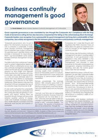 By David Bollaert, Senior Advisor, Business Continuity Management at ContinuitySA
9
Business continuity
management is good
governance
“Corporate governance aims to put in
place the mechanisms necessary to en-
sure a company is sustainable, in every
sense. Business continuity management
has an important role to play in achieving
this goal because it identifies threats and
provides a framework for responding to
them,” says David Bollaert, senior advisor,
Business Continuity Management at Con-
tinuitySA.
The bitter truth is that controls don’t always
work to protect organisations against all
threats. When a catastrophe occurs, busi-
ness continuity management provides the
safety net that aids recovery. Bollaert cites
research by Rory Knight and Deborah
Pretty showing that companies with a re-
covery plan were able to respond better
to a crisis and were ultimately able to in-
crease their value relative to unprepared
companies by 22 percent by the 225th
trading day. Other research indicates that
25 percent of those companies that are hit
by a disaster simply never recover at all.1
It’s also worth noting that the sustainability
trends and risks faced by companies over
the coming decades are growing in com-
plexity and impact. Among them we
should list climate change and associated
extreme weather; scarcity of energy,
water and materials; increased popula-
tions; wealth disparity; increased consumer
demands; food security and massive ur-
banisation.
Other risks include increased global out-
sourcing, supply chain complexity, re-
liance on third parties and ICT to operate,
and a client base that is more aware and
demanding of demonstrated resilience
capabilities.
Perhaps unsurprisingly, the average
Global 1 000 company gives itself a 40
percent chance of suffering a catastro-
phe that would destroy more than 30 per-
cent of its market value over any five-year
period.2
“And yet, most firms are not adequately
prepared for disaster. However, those that
are prepared are far more likely to sur-
vive – and may even be able to take ad-
vantage of opportunities that might arise
during a crisis,” comments Bollaert. “For
that reason, the question of business re-
silience has entered law, through the
Companies Act, codes like King III, and
regulations like PASA. However, many of
these place too great an emphasis on IT
and not enough on the bigger business
continuity picture.”
Given the key role that business continuity
management can play in creating resilient
companies, its own governance is vital.
Released in May 2012, ISO22301 is the
global standard for business continuity
management, and provides a clear
framework for the policy and programme
management, ongoing monitoring and
reporting, and also the routine gover-
nance tasks that are needed.
Bollaert adds that business continuity man-
agement can also help companies realise
the benefits of sustainability. As compa-
nies reshape the way they do business in
order to take into account the need to be
sustainable, new opportunities for revenue
growth from environmentally-friendly
products and new markets open up. At
the same time, the pressure to drive re-
source and operational efficiencies can
help to reduce costs, and improved trans-
parency in identifying and mitigating risk
will enhance a company’s ability to sur-
vive and prosper.
“Sustainability and business continuity
management are closely interrelated,” he
says. “If they are seen as potential profit
centres, and levers of competitive advan-
tage, then they are likely to obtain greater
support from the board – and to be able
to present a better account of its strength
to investors and other stakeholders in its
integrated report.”
Good corporate governance is now mandated by law through the Companies Act. Compliance with the King
Code of Governance (King III) has also become a requirement for listing on the Johannesburg Stock Exchange.
Corporate leaders now recognise it as a prerequisite for good management and long-term sustainability of their
companies. Less widely recognised is the link between good governance and business continuity management.
1
JP Morgan Chase & Co, “Disaster preparedness planning: Maintaining business continuity dur-
ing crisis, disruption and recovery”, Perspective (2009), available at https://www.chase.com/
online/commercial-bank/ document/Perspective_DisasterPreparedness.pdf, p 2.
2
Intercep, “The business case for preparedness”, available at http://www.nyu.edu/intercep/
research/pubs/annotated-business-case_20-aug-2007.pdf, p 3.
 