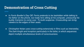 Demonstration of Cross Cutting
● In Ferris Bueller's Day Off, Ferris pretends to be bedridden while talking to
his father on the phone, but really he's sitting at his computer, pressuring his
buddy Cameron to come over. To build suspense. Crosscutting can bring
viewers to the edges of their seats.
● Christopher Nolan uses cross-cutting extensively in films such as Interstellar,
The Dark Knight and Inception particularly in the latter, in which sequences
depict multiple simultaneous levels of consciousness.
 