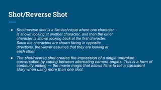 Shot/Reverse Shot
● Shot/reverse shot is a film technique where one character
is shown looking at another character, and then the other
character is shown looking back at the first character.
Since the characters are shown facing in opposite
directions, the viewer assumes that they are looking at
each other.
● The shot/reverse shot creates the impression of a single unbroken
conversation by cutting between alternating camera angles. This is a form of
continuity editing — the movie magic that allows films to tell a consistent
story when using more than one shot.
 