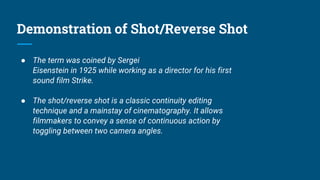 Demonstration of Shot/Reverse Shot
● The term was coined by Sergei
Eisenstein in 1925 while working as a director for his first
sound film Strike.
● The shot/reverse shot is a classic continuity editing
technique and a mainstay of cinematography. It allows
filmmakers to convey a sense of continuous action by
toggling between two camera angles.
 