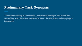 Preliminary Task Synopsis
The student walking in the corridor , one teacher interrupts him to ask him
something , then the student enters the room , he sits down to do the project
homework.
 