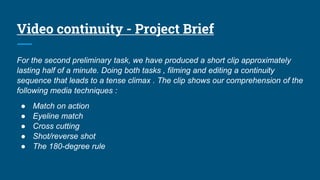Video continuity - Project Brief
For the second preliminary task, we have produced a short clip approximately
lasting half of a minute. Doing both tasks , filming and editing a continuity
sequence that leads to a tense climax . The clip shows our comprehension of the
following media techniques :
● Match on action
● Eyeline match
● Cross cutting
● Shot/reverse shot
● The 180-degree rule
 