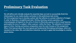 Preliminary Task Evaluation
We will define and critically evaluate the essential steps we took to successfully finish this
initial project for our media studies curriculum in this preliminary task review.
Our first assignment was to develop a photo tale that adheres to a preset collection of images
in order to illustrate a straightforward plot. Writing, directing, camera operation, and
cinematography all depend on the sorts of shots to effectively express a shot's visual features,
particularly the size of a subject—often a person—within the frame. The utilization of common
types of shots, framing, and picture composition were the main focuses of this assignment.
When I first learned about the most typical and fundamental filmmaking techniques, which are
standard in the video, film, and television industries, we had to apply that knowledge to creating
photo stories.
 