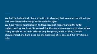 We had to dedicate all of our attention to showing that we understood the topic
and could frame the image and intended subject.
We have mostly concentrated on topic size and camera angle for better
understanding. We have discovered that there are seven main shot sizes when
using people as the main subject: very long shot, medium shot, over the
shoulder shot, medium close-up, medium long shot, pan, and the 180 degree
rule.
 