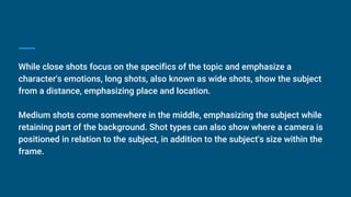 While close shots focus on the specifics of the topic and emphasize a
character's emotions, long shots, also known as wide shots, show the subject
from a distance, emphasizing place and location.
Medium shots come somewhere in the middle, emphasizing the subject while
retaining part of the background. Shot types can also show where a camera is
positioned in relation to the subject, in addition to the subject's size within the
frame.
 