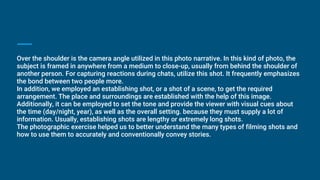 Over the shoulder is the camera angle utilized in this photo narrative. In this kind of photo, the
subject is framed in anywhere from a medium to close-up, usually from behind the shoulder of
another person. For capturing reactions during chats, utilize this shot. It frequently emphasizes
the bond between two people more.
In addition, we employed an establishing shot, or a shot of a scene, to get the required
arrangement. The place and surroundings are established with the help of this image.
Additionally, it can be employed to set the tone and provide the viewer with visual cues about
the time (day/night, year), as well as the overall setting. because they must supply a lot of
information. Usually, establishing shots are lengthy or extremely long shots.
The photographic exercise helped us to better understand the many types of filming shots and
how to use them to accurately and conventionally convey stories.
 