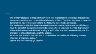 The primary objective of the preliminary work was to create brief video clips that adhered
to common narrative and compositional elements in films. The video sequence is meant to
demonstrate how well we understand the following three media strategies.
The fundamental rule that dictates that two characters in the same scene should always
have the same left-to-right relationship to one another is known as the "180 degree rule."
When two characters are depicted staring at each other in a shot or reverse shot, the first
character is shown looking back at the second.
An action that starts in one shot and is continued or finished in the following scene is
known as a "match on action."
Eyeline and cross-cutting go together.
 
