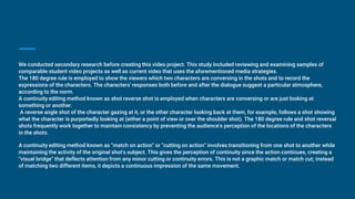 We conducted secondary research before creating this video project. This study included reviewing and examining samples of
comparable student video projects as well as current video that uses the aforementioned media strategies.
The 180 degree rule is employed to show the viewers which two characters are conversing in the shots and to record the
expressions of the characters. The characters' responses both before and after the dialogue suggest a particular atmosphere,
according to the norm.
A continuity editing method known as shot reverse shot is employed when characters are conversing or are just looking at
something or another.
A reverse angle shot of the character gazing at it, or the other character looking back at them, for example, follows a shot showing
what the character is purportedly looking at (either a point of view or over the shoulder shot). The 180 degree rule and shot reversal
shots frequently work together to maintain consistency by preventing the audience's perception of the locations of the characters
in the shots.
A continuity editing method known as "match on action" or "cutting on action" involves transitioning from one shot to another while
maintaining the activity of the original shot's subject. This gives the perception of continuity since the action continues, creating a
"visual bridge" that deflects attention from any minor cutting or continuity errors. This is not a graphic match or match cut; instead
of matching two different items, it depicts a continuous impression of the same movement.
 