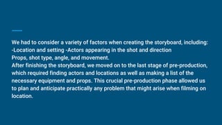 We had to consider a variety of factors when creating the storyboard, including:
-Location and setting -Actors appearing in the shot and direction
Props, shot type, angle, and movement.
After finishing the storyboard, we moved on to the last stage of pre-production,
which required finding actors and locations as well as making a list of the
necessary equipment and props. This crucial pre-production phase allowed us
to plan and anticipate practically any problem that might arise when filming on
location.
 