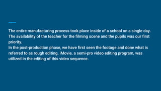 The entire manufacturing process took place inside of a school on a single day.
The availability of the teacher for the filming scene and the pupils was our first
priority.
In the post-production phase, we have first seen the footage and done what is
referred to as rough editing. iMovie, a semi-pro video editing program, was
utilized in the editing of this video sequence.
 