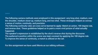 The following camera methods were employed in this assignment: very long shot, medium, over
the shoulder, medium close-up, medium long, and two shot. These strategies helped us convey
a sense of motion, continuity, and precision.
The following continuity rules are ones we've learned to apply: Match on action, 180 degree rule,
and reverse shot. These guidelines helped us to paint a more vivid picture of what actually
happened.
The speaker's expression is established by the shot's reverse shot during the discourse.
The audience's position within the scene was kept constant by applying the 180 degree rule.
To improve the sense of continuity, a match is utilized on the set.
For this assignment we have used iMovie as our editing software .
 